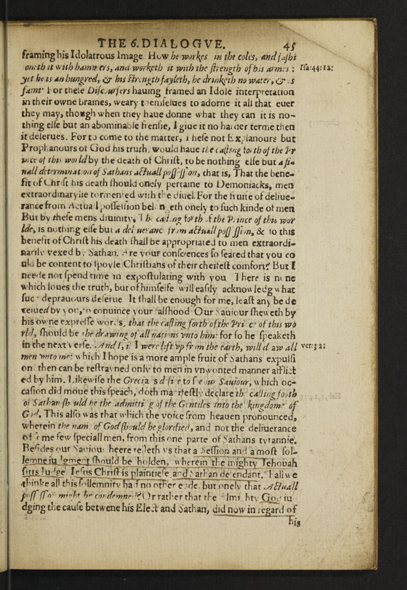 THE tf.DIALOGVE. 4/ framinghi$ Idolatrous Image. How he worses in the coles* andfajhi omtb it with bam#ers, ana-warkptb it with the jhengtb of his arms*: yet hv is an hundred * c7 bts fire nothfay let h, he drmketh no water, O' s famr tor theie Dtfc.wfers hauing framed an Idole interpretation in their owne braines, weary nemlelues to adorne it ail that euer they may, tho«gh when they haue donne what they can it is no¬ thing elie but an abominable freniie, i giue it no hai der terme then itdeierues. Foro come to the matter, 1 befe not Fxfdanours but Prophanours ot God his truth, would haue ti ecaforig to> tbojtbe Vr u-a of this wot Id by the death of Chi ift, to be nothing elfe but a Ji« nail determine on of Sat bans afiuall'pojjejfon, chat is. That the bene- fit of Chr ft his death fhouki one/y pertaine to Oemoniacks, men extraordinary he tormented with the diuei.For the huite ofdeliue- rance from Verba l polTeifion bel. n eth onely to fuch kinde of men But bv rhefe mens diuimtv, 1 b- cafny to>th ftht V, trice ofthts wor Idcy is nothing eife but a del mane from afthallpofj:JJhn9 Sc to this benefit otChriH his death (hall be appropriated to men extraordi® Ranlv vexed bv bathan. r4 re vour conferences fo feared that you co ulo be content to Ipovle Chridians of their cheiieft comfort? But I neede not fpend time in expoftulating with you There is n< ne which loues the truth, bur ofhimfeife willeafily acknowjedguhat fuc^ deprauours deferue It lhall be enough for me, leaft an> bede teiue^bv yoi:,*o conuince your alfhood Our Sauiour (hew eth by his ovT.e exprtdfe wor. s, that the c a(hng fovtb of the Vri c° of this wo vld, fhonld be >he drawtn£ of all nations ynto him: for fo he fpeaketh tn the next v erfe.. /}nd!, il I were lift vp fv >m the earthy willd aw all men ^nto me: w hich I hope is a more ample fruit of Nathans expulfi on then can be reftravned only to men in vn wonted manner afflict ed by him. I Jkewife the Grecia sdpi e x0 C eou* Sait,tour, which oc* cafion did moue this fpeach, doth ma'rfeftlv declare th ddflin^footh 01 Sdtbznfh uld be the ad mini £ of the Gentiles into the \wodVme of This alfo was that which, the voice from heauen pronounced, wherein the nani of God(hottld heglorified, and not the deliuerance of ( me few fpeciail men, from this one parte ofvathans tyrannic. Befdes our Saoious heere fedeth vs that a >efTion and amoft foi- d be holden, nFfreirTrt^ ^gChrTil ls plaintle^Ta^d ^ arran^endant/hallf e •thinke all thisTdlemmrv ha Tno other eode. but onelvThar .afiuall p'fffl0 n*infr cindrmnrlfi )r rather that the ; Imi htv God iu dging the caufe betwene his Eleit and dathan, did now in regard of nV*44:ia: ver.-jss