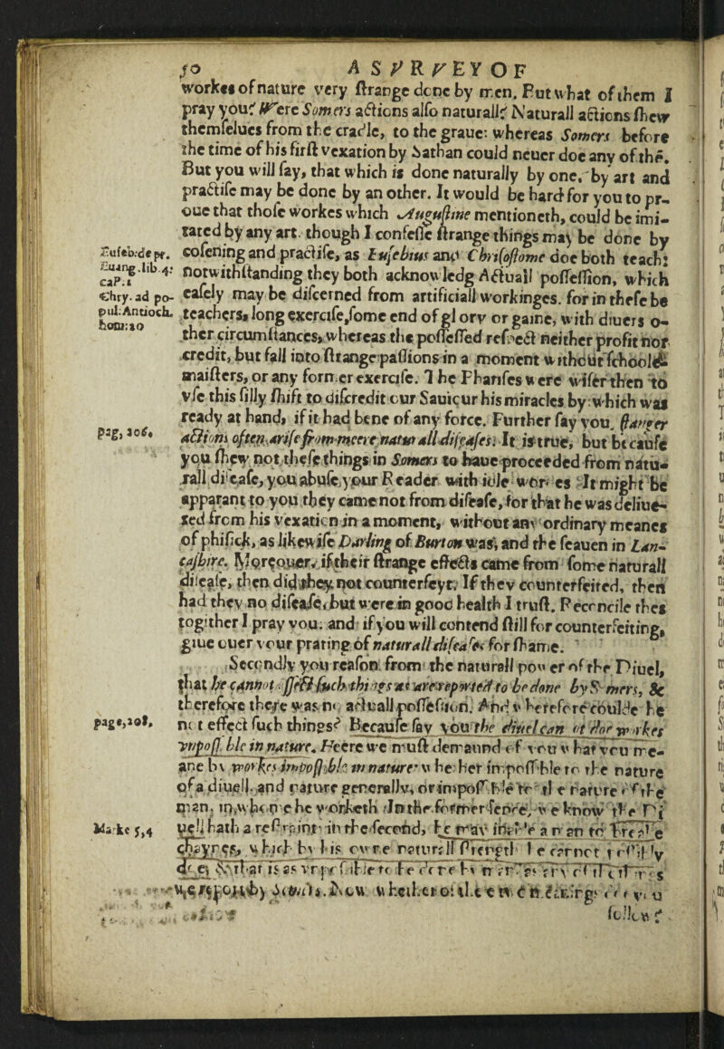 So AS7 R F E Y O F workfi of nature very ftrange dene by men. Futwhat ofibem 1 pray you:' W*ere Somers aliens alfo natural!' NaturaJl actions fhcvr thcmfelucs from tbe cradle, to the grauc: whereas Somers before * the time of his firft vexation by Sathan could ncucr doc any of the. But you will fay, that which is done naturally by one. bv art and pra&ifc may be done by an other. It would be hard for you to pr¬ ose that thofc workes which *Au°uftme mentioncth, could be imi¬ tated by any art. though I confcfic ftrange things may be done by ruftWepr. sofemng andpractife, as hujcbim and Cbrtfoflome doe both teach’ cap!? * Notwithstanding they both acknowledg Atfuail poflelTion, which ehry.adpo- cafely may be difeerned from artificial! workinges. for in thefc be puLAnaoch. teachers, long exercife/ome end of gl orv or game, with diuers o- thcr arcumftances, whereas the poflelTed refl^a neither profit nor credit, but fall into ftrangepaflionsin a moment withe tit fehool& maifters, or any former exercife. 1 he Fhanfes w ere wifer then to vfc this filly (hi ft to discredit cur Sauicur his miracles by which was ready at hand, if it had bene of any force. Further fay you, ftanfer pag, aotf* A&iom oftffl,mfefrom r»cm:natmalUifpdfesi It iftrvc, but becaufe you (hew not.thefe things in Somers to baue<proceedcd from natu« rail diicafe^ you abufe.ypur R eader with iole won cs It might be epparant to you they came not from difeafe, for that be was dcliue- fed from his vexaticn in a moment, without any ordinary meancs of phifick, as hkcwifcDur/wg of Burt oft was, and rhe feauen in Ldn- tajbirc. Morcoi^r* iftbeir Grange eftc&s came from fome natural! diie^lf, then did#hey not counterfcyt. If they counterfeited, then bad they no difeafe* but were in good health I truft. Pecrncile rhes togithcr I pray you. and if you will contend Gill for counterfeiting, giue cucr vour prating of tiaturalltkfafc for fhame. Secondly yourcafon from the natural! po er of rhr Diuel, fli at ^ ari re? byS mrrs, 8c therefore theft was n< agnail pofieOion. Apd v herefcrccouldc he pag*,Jol, not eflFcdfuch things^ Bccauieffly \omhe dmelean ot rforw.vbrc vtjpofllhlc injjrture. Fee re we muG demannd of you v hat yeuirc- ane b\ tropes mpofcbk m nature■ v he her impoffble to the nature ofa diuel). and nature generally, or in»pofr b1e to tl e nature * Pbe man. m^vh^P Che vorketh 'Inthr.fdrmerTcnre, v e know' the Pj Hark* j,4 uejihath a refbpmf in rhe fecund, he may iferV a n an to Trea^e ffiTyp.Cfc by his cure naturHi Rlength le carnet r rfrif V jc q hgtlFiF^yfibletTFe' dr re hv rr r< fTTitTp s Sifri'h.&du uhciheroitht en doy,u
