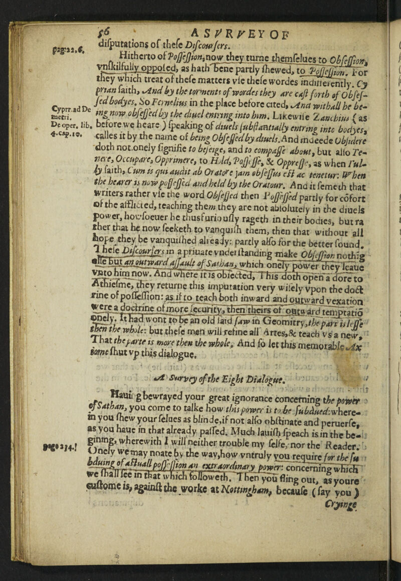 S* ' , A s P'RP'EY OF pagJia.C, deputations of thefe Difcourjcrs. n -i?whert0of^iw^noy^tMmeriigmrdaestpObfelfm-, vnlkilfuil^oppolcd, as hathTcnepartly Ihewed, to ftgTfa, they which treat of thefe matters vie thcfe wordes inditierenfly. Cy man faith, *ind by the torments of wordes they are caft forth sfobfef- Crnr ad De J^^5: SoFtjit'Imsm the place before cited, ^tna mthallbe be- Ketn. tngmw obfejjed ay the dtml emnng into km. Llkewiie Z ancbitu ( as Deeper, lib. before we hears ) fpeaking of dwelt jubilant,ally emrme into boelyes, «•«?.<*. calles it by the name of being Obfcgedby duels. And maoedo ublidere doth not,onely hgnifie to btjetge, and to eompage about, but alio Te- >we, Occnpare, Oppnmere, to HAd, Pogge, & Oppreg, as when I'ul- iy iaith. Cunt is eputaumt ab OratFc jam obfejftu eft ac ttnetur: When the hearer ts now pugged and held by the Oratour. Ana it femeth that Jvnters mther vie the word Objega then Pogegedpartly for cofort or the aJtiittcd, teaching tbew they are not abtoluteiy in the diuels power, howfoeuer he thusfurioufly rageth in their bodies, butra sher that lie now feeketh to vanguiih them, then that widiout all ftope they be vanqmlhed aheady: partly alfo for the better found. MHleMcAS!gi< \a a prioate vndei tfanding make ObffDon nothie •ncFuXMyum^djJ^g-s^han^hich onely^TfevfcTuf ^^A1[ilPhW. AndwHefFiTTsfobTectedTTliisdbthoperi'adore to Athrelme, they returne this imputation very wifely vpon the docl fine or poUcliion: asilto teach both inward and onward vexation tSpE^'5r<wtwarti ternptatio fflrK?napwont to he an old laid faw in Qeomitry,the pari itliffe then the whole: but thefe men will refine all drtes.fc teach vs a new. That/he parte,s more then the whole. And fo let this memorable .sf* wwihutvp this dialogue, we»»i 4-1 *d''£t4rvfy cf-the Eight 'Dialogue. Haui, g bewrayed your great ignorance concerning the power tj Sat ban, you come to talke how this power is to be fubdued-.whcrc- m you Jhew your fellies as blmde.if not alfo oblfinate and peruerfe as you haue in that already paired. Much Jamil, fpeach ism the bel gimng, wherewith 1 will neither trouble my felfe. nor the Reader, uncly femaynnate by the way,how vntruiy you require for the fit pmtr. concerning'wbicK we foairieeinthatuhiclilollowetlif'T henyou fling out, as voure eufiome is, againft the worke at Kottwgham, bccaufe (fay you ) Crynrc