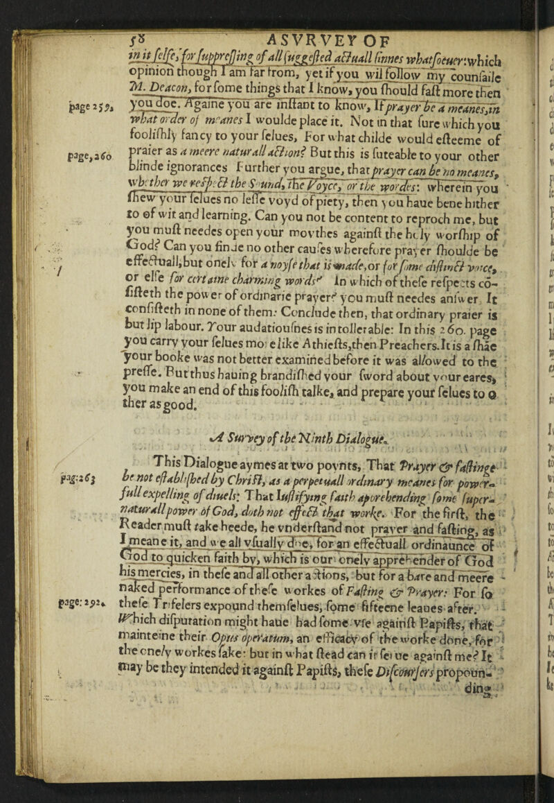 injtJcfMw/upprefliti* of ■sllfu^gefeAaBuall fanes wbatfoeaer.whkh opinion though 1 amfir from, yet ifyouwilfolloiv my counfaile Iff Deacon, fo r feme things that I know, you fliould faft more then page a j* J'oudoe. /Vgame yorare in [tan t to know, WffayetlTc ameamsjn what order of wanes I woulde place it. Not in that lure w hich you foolifhly fancy to your felues, koruhat childe would efteeme of page, a Co Faiff 4 me ere natural! action? But this is futeable to your other bhnde ignorances f urrher you argue, th at prayer can be no means, \\'bfthcY we refjjcEi the S^undftfie VoyceyjQY the vw[def\\Y\\ creTrTyo u ihew your leiucs no leflcvoyd of piety, then ^ ou haue bene hither lo of wit and learning. Can you not be content to reproch me, but you mull ncedcs open your movthes againft the he Jy worfhip of Oodi3 Can you fin Je no other caufes wherefore prayer fhoulde be errefl uailjbut onelv for a noyfethat is made,or for fame ciifhnft voice, or ehe for cert awe charming words'* in which of thefe refpe:ts co- iifteth the power °f ordinane prayer^ you muftneedes ahiwer It cenfifteth in none of them.* Conclude then, that ordinary praier is butlip labour. Tour audatioufnes is in toller able: In this 260. page you carry your felues mo; elike A thieftsjthen Preachers.lt is a flue your booke was not better examined before it was ai/owed to the prelie. Futthusbauing brandifhedyour fword about voureares* you make an end of this foolifh talke, and prepare your felues to 0 iher as good. - * r ^ ; *ASurvey of the Ninth Dialogue* -- ■ ' ■ . 1 ■ ; < i -o ,s> • c■ \ ‘\\ This Dialogue aymes at two poynts. That Prayer & fading* ff1,9* cft*bh(hcdby Chriflj as a per pet mil ordinary meanes for power- full expelling of dtuels; That ht/hfymg faith apprehending fame fuper- natural!power of God, doth not ejfc3 that worfe. For the fir ft, the Header muft rake heede, he ^ndejdland not prayer and falling, as Imeaneit, and we all vhjally^^lQ^an e ffe 6lu all ordinau nf p-pjjoquicken faith by, wh ichis o uro^yarrpre^ehdef ofCf o3 hisniercies, intbefeand aJI other ait ions, but for abare anefmeere naked performance of thefe workes of Fa ft in 0 & Prayer: For fo page: 2 <>2* thefe Trfelers expound themfclues, fome fifteene leaues after. li^hich difpuration might haue had fome vfe agairifl Papins, that mainteme their Opus operatumy an efficacy of the worte done, for the cne/y workes fake: but in what Head can if fe» ue agamfl It way he they intended it againft Papifts, thefe Di[cmJertpt6p6W* ding
