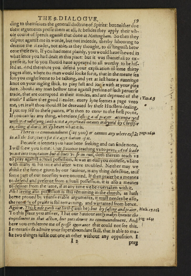 ding to themfducs the general! doftrineof Spirits: butneither doe their arguments preife them at ail, 8c befides rhey apply their wh¬ ole courie of fpccch agamit that done at Hottwpbam. bo then they difpuic agamit me in worde, but not indeede, therby labouring to dcceiuc tiic rveader, not able, as they thought, to di^ingui/h betvv eencthefc two. If you had ment plainly, you would hauefhewed in what fence you had dealt in this place; but it was fhatnefuli to ex- preife it, lor to you fhouid hauc appeared to all worthy to be hif. led at. nnd theieiore you deferd your explication til ibmc thirty pages after, where no man would lookc font, that in the mcanc fca (bn you might feetnc to be talking, and yet at Jaft haue a ruuntnge knot on your lughng flick, to play fait and jo£e wirh at your plea (ure. bhoulu any man bedow time agarnft perfons of fuch peruerfe traae, thatarc corrupted in their mmdes, and are depriuco of the T- truths I allure thee good l eader, cucry lynefeemesa page vnto * me, yet ieaft thou ihouidtt be deceaued by thefc Hucftersdealing 0 1 put my fe'ifto thefc pames. i then to com' to the firft poynt^ If you can lav any thing, wh crciorc/a/hp aodprayer jKcmjwJd •gyubiYuC fpfttjyMX faith is not a perpetual! meanes or dewed by Chrmfor explhn^ d diwlslet vFhcare what 11 is. ^ ^ u There vs >o cornmaundmem (.ay you) or cannon any where exflat Pa2e***4# in all the S crept top for the approbation of u. J Becaute it leemcs you haue bene feeking and can finde none, I will Ihew you ionic; Uur bauiour teaching vs to pray, *And Uade *} not into temptation huidJiucrp fra^w^otKu^^te'achTs toprzyg^mil aadall pdiCTion.Ti u as an cmjybu^cbhTdnt,¥Kere witT. rnanym his time and after were troubled. Neither may we #hinhe the forme giuen by our Nauiour, is any thing dcfc&iuc, asif Ibmc part of our necethty were omitted. If thenjraigtbe a meanes to_defcnd and preferue from a dual! poifeifion, it alio a~meancs to dcliucx from the lameTif at any timc^e Be bueffakcn with if. AirrjmngalTo j^IIMonTf® in the chnrcfi? a^harh bc«,e^STSfvfnU^c argumentihr^a^Tcde’sUalfo! the remCHy of praitr is fill remavning, and warranted from Fenre. Agavw.This^ndejxih n«t forth(inth he) but'hMm?tnJptOm M»ti.ir,s T o this pace you anfwerii nat our S auiour enc/y malpfyewne the impediment m that achon, but putsdervene no commaun dement. Andpas here vou condemne me ofpcjfle trance that could not fee this. I eontrari rife admire your fuperaboqndant fkiil, that is able to mal ke two chinges iuftic out one an other without any oppofkion. I I z Fa3