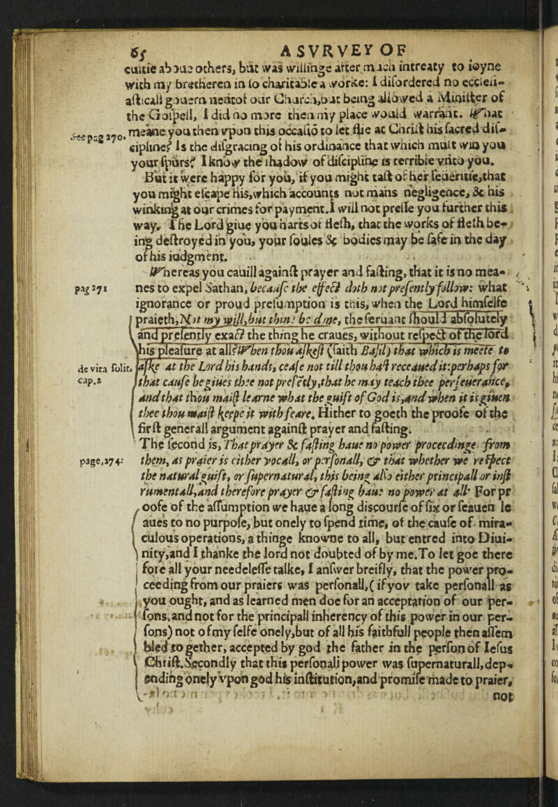 Pai37* *S A SVRVEV OF cmtie aboue others, bat was willihge after midi intreaty to ioyne afticali gouera nedtof our Church,bat being allowed a Mioifter of the Gofpeil, i did no more then niy place would warrant. HTiuz ! ^ meane you then vpon this occaUo to let flie ac Chrift his facred diU your ipurs? I know the ihadow of difciplihp is terrible vrito you. But it were happy for you, if you might taft or her leueritie,that you might eicape m$,which accounts not mans negligence, 3c his winkmjgat our crimes for payment.! will not prelle you further this way* The Lord giue you harts or ftelh, that the works of fleth be¬ ing deftroyed in you, your (buies $£ bodies may be faflein the day ofhisiddgment. Whereas you cauill againft prayer and falling, that it is no mea- nes to expel Sathan, becaufc the ejjfe3 doth notprefently follow: what ignorance or proud prefumption is this, when the Lordhimfelfc praieth,?^;/ wy mil,but thm: b: dme, thefemant (houll abfolutciy and prelently exar? the thing he cranes,without refpc^: of the lord his plealureatall?tf^7;f^ tWuajf^Ji (faith Bajil) tb4t which is nieefe ft tfftsTFtbe Lord bis bands, ceafc not till thou bai receaued itiperbapsfor that caitfe beg; ties thee not prcfetly,tbat be may teach thee per/ever ante* and that thou mai(l learne what the yuift of God is,and when it tighten thee thou maift faepe it witbfeare, Hither to goech the proofc of the fir ft generall argument againft prayer and falling. ' The lecondis, That prayer & facing haue nopower proceeding from them, as prater is cither yocall, or pcrfona/l, & that whether we refpcct the natural*rift, or fupernatural, this bein* al\o eitherprinctpall or infi rnmentxll,and therefore prayer & fajlin^ haue no power at all* For pr oofc of the aflumption we haue a long discourJc of fix or feaueh le aues to no purpole, but onely to fpend time, of the caufc of mira¬ culous operations, a thinge knowoetoall, butentred intoDiui- nity,and Ithanke the lord not doubted of by me.To let goe there foie all your needclefle talke, l anfwer breifly, that the power pro¬ ceeding from our praiers was perfonall,( ifyovr take perfonall as you ought, and as learned men doe for an acceptation of our per¬ rons, and not for the principal! inherency of this power in our per* fons) not o fmy felfe onc!y,but of all his faithful! people then affem ) bled together, accepted by god the father in the perfon of Iefus 4 Chiift.hecondIy that this perfonali power was fupernatural],dep^, endihg onely Vpon god his inftitution,and promife made to pra ier, > ’v T ' ; ' '?W not de vita folit, c ap.z page,a74-e V.' ■j»r