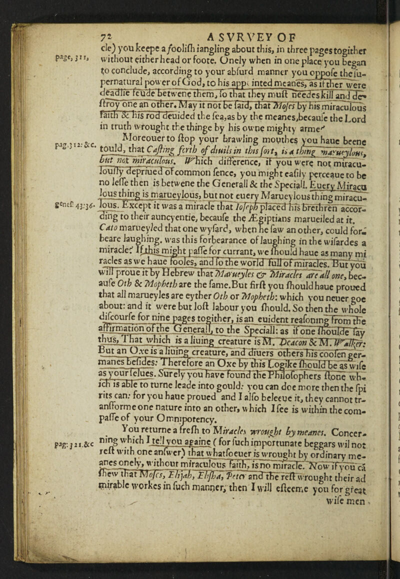 7* A SVRVEY OF cle) you keepe a/oolifh iangling about this, in three pages togither PaSe> without either head or foote. Onely when in one place you be°an to conclude, according to your abfurd manner you oppofe theiu- pcrnatural power of God, to his app*. inted mcanesTain ther were deadliFtcuHeFetwenetHHfiTio that they muft needcskill aridde* a yTt not Fe7 raTHTHi ism^ 7ac iTlou S faith sTfiis'rod'cieuided the fea,as by the meanes,becaufe the Lord in truth wrought thethinge by his owue mighty arme'' ri9,I5,. Moreouerto flop your brawling mouthes you haue beene p‘e° ' * tould^that Cafting firth of dwilsin this fort, tint hint marunlotts* But mt'miyacuTous. fl^bich didercncc^^Fyou were notmiracu- JoufTy cfepriued oTcommon fence, you might cafiiy perceaue to be no Jefle then is betwene the Generali & the Special!. EueryMiraca 'cJisjh]nff is marueylous, but not euery Marueylous thing miracu- gencf: 43-3^* Jous. Except it was a miracle that Tojepfc placecHns Ereth r e tTaccof- ding to their aunqentie, becaufe the dEgiptians marueiled at it. Cato marney/ed that one wyfard, when he faw an other, could for^ beare laughing, was this forbearance of laughing in the wifardes a miracle:’ Iflhjsj'night pafle for currant, we lhould haue as manv mi racles as we h auTlooT^ anlTId^ full of miracles.l?hrv^i wiirproueTTby HMracTfTarTall one, bec¬ aufe Oth 8c Tdopbeth are the fame.But firft you fhouldhaue proued that all marueyles are eyther Oth or 7Mopheth'. which you neuer goc about: and it were but loft labour you ftiould.Sotbenthe whole difeourfe for nine pages togither, is an euident reafoninilrdnrtEe SpedaJJ: ^sTFonilhSuH^ tbMg>_That which is a liuing creaturelFMTT^c^w Sc WTW^Jficf; ® uun ^At *s ajiulng cre;uur£ludlE^ pei*- manes befides: TKfdfore an OxeEytRs Loglke^hldbeas wife asyduirlelues. Su7ely yEuEavVrdirhcftKeTmlofopFers Tfone wh- jcETs'iBle to turne leade into gould; you can doe more then the fpi rits can; for you haue proued and I alfo beleeuc it, they cannot tr- anfformeone nature into an other, which I fee is within the com¬ pare of your Omnipotency. You returne a frefh to Miracles jnought by wearies. Concer- pag: j ii.&c n,§ which ( for fuch importunate beggars wil not reft with one anfwcr) that whatfoeuer is wrought by ordinary me- °nely, without m jr^ciddiisla uh7 is7iom1r^~?^owTn’m>^ • u MoJcs\ Flijab, Ehfha, TetrTsncTtEe rHFwrought their ad ^iir^blc workes in luch manrier, then I will efteeme you for great , * • wife men