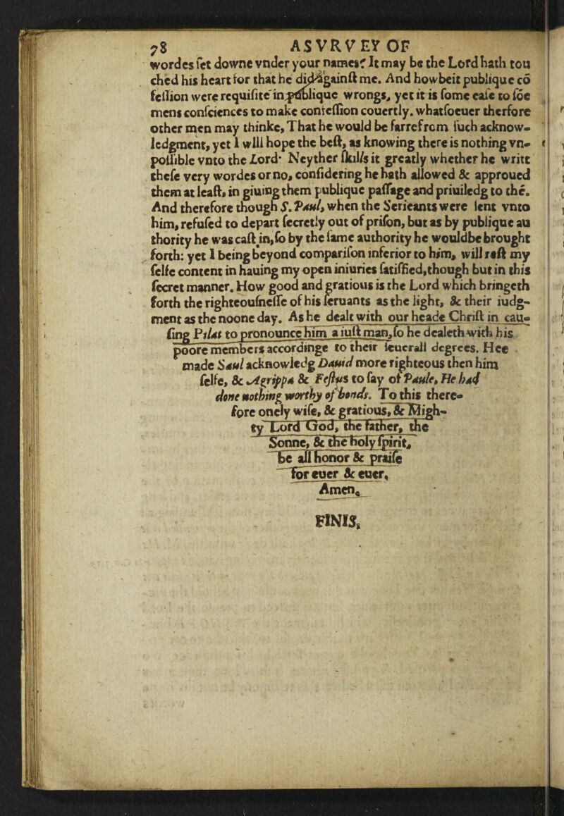 ?S ASVRVEVOF wordcs let downe vndcr your names? It may be tbe Lord bath tou ched his heart for that he dkk&gainft me. And howbeit publiquc c6 fcilion were rcquifitc in^t&liquc wrongs, yet it is fomc cafe to foe mens confidences to make contcflion coucrtly. whatfoeuer therfore ' other men may thinkc, That he would be farrefrem fuch acknow¬ ledgment, yet 1 will hope the beft, as knowing there is nothing vn- < i poliible vnto the lord* Neyther fkil/s it greatly whether he write j thefe very wordcs or no, confidering he hath allowed Sc approued j them at lead, in giuing them publiquc paflage and priuiledg to the. c And therefore though S. VahI, when the Scricants were lent vnto , him, refufed to depart fecretly out of prifon, but as by publique au thority he was caft m,fo by the lame authority he wouldbe brought forth: yet 1 being beyond comparifon inferior to him, will reft my felfc content in hauing my open iniuries fatiffied,though but in this fccret manner. How good and gratious is the Lord which bringeth forth the nghteoufnclTe of his feruants as the light, & their iudg- ment as the noone day. As he dealt with our heade Chnft in cau- Eng Pildt to pronounce hTmTuuIVrnan.fo he dealetfa with his poore members accordinge to their teucrall degrees. Hce made SauI acknowledg Dautd more righteous then him felfe, Sc *Agrij)pA 8c Feflus to fay of Pdule, He !?a4 done notbw&wortby of bonds, Tothis there¬ fore oncly wife, Sc gratious,&TOigh- «y Lord Go38 theTatbcr, die Sonne,8ctheholy {pint, be all Honor Sc praiie foreueraccucr, Amen