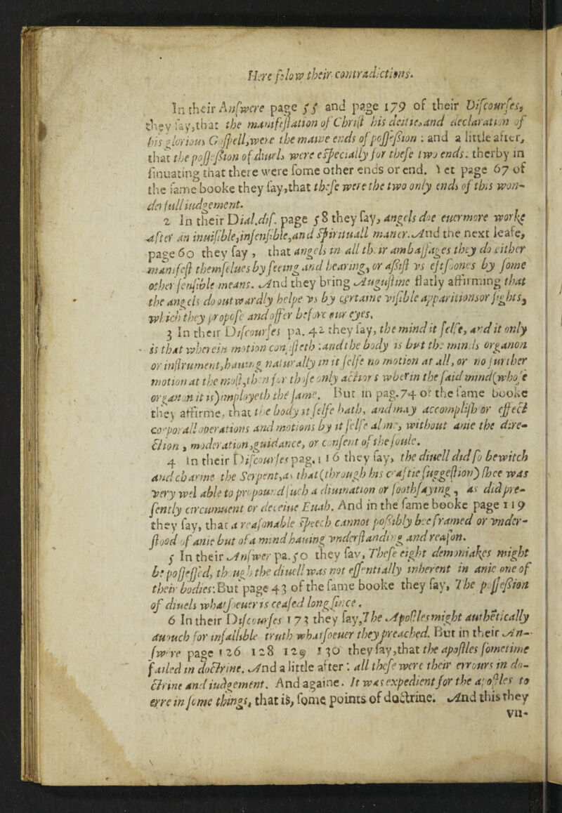 Here phw their contradictions. In their Anfwcre page // and page 179 of their Difeourfes, thevfayjthat the mamftflation of C hr 4 his acute, and declaration of bis glorious Gflulfwoe the maw ends of pofjefiton ; and a little after, that the poQefoon of dutch were especially for thefe two ends. therby in finuating that there were fome other ends or end. ^ et page 67 of the fame booke they lav,that tbflc were the two only ends of this won- da full incitement. z in their Dial.dif page $ 8 they fay, angels doe eucrmore work? •ufta' an inuifhlejwjenflble^andfyirituall mamr.^dud the next ieaie, page 6o they fay , that angels in all tk ir am baft ages they do either wamfeft tbemftlues by feeing and bearing, or afstft vs eftfones by Jome ather jenftblf means, ^nd they bring ^iugnflmc flatly affirming that the angeis do out wardly hclpe vs by certame vtftble apparitmisor flights, widen they propefe and offer before pur eyes, 3 In their Difcourfes pa. 42. they lay, the mind it felft, and it only • is that wherein motion con':fteth .andthe body is but the minds organon or inftrument>hailing naturally m it felfe no motion at ad, or no limber motion at the mo ft hen for th ftc only abhor s wber m the [aid mmd{whofe mganon it isfmployetb the fame. But in pag. 74 or the 1 a me boo^e they atfirrne, that tie body itfelfe hath, and may aceompli/bor effect co^porall operations and motions by itjelfe alone, without ante the dire- Uion , moderation guidance, or c orijent of met oulc. 4 in their {'Hfcourfet pag, 1 f 6 they fay, the dwelldidfu bewitch audehame the Serpents that {through his cajtie fuggefhonffhce was Very wd able to propour d fuels a dimnation or I ooth faying , as didpre- fcntly arewnuent or define Euab. And in the fame booke page 11 9 they fay, that a re aft enable speech cannot pofsibly bee 1 tamed 0) vnuo *• flood of ante but of a mind haning vndcrftanding and reafon. y In their ^»/Wpa.yo they fav, Thefe eight demmiafes mighty hepofjefjcd) th.nfl) the diuellwas not eff'mttally inherent in ante one of their bodies'. Bin page 43 of the fame booke they fay, 7 be pftjefiioa of dwelt whatjoeuer is ceafed longjjnce. 6 In their Difcourfes 1 7} they fay,7be .dpofHesmight awhetically aumcb for infallible truth wbatfoeuer they Preached. Bur in their ^'n~ /We page 126 128 129 130 they fay,that the apoftles flometime failed in doclrme. ^nd a little after: all thefe were their rmursin do¬ ctrine and judgement. Andagaine. It was expedient for the a: oft les to eyre in lome things that is, lome points of doctrine, %/itid this they vn- \