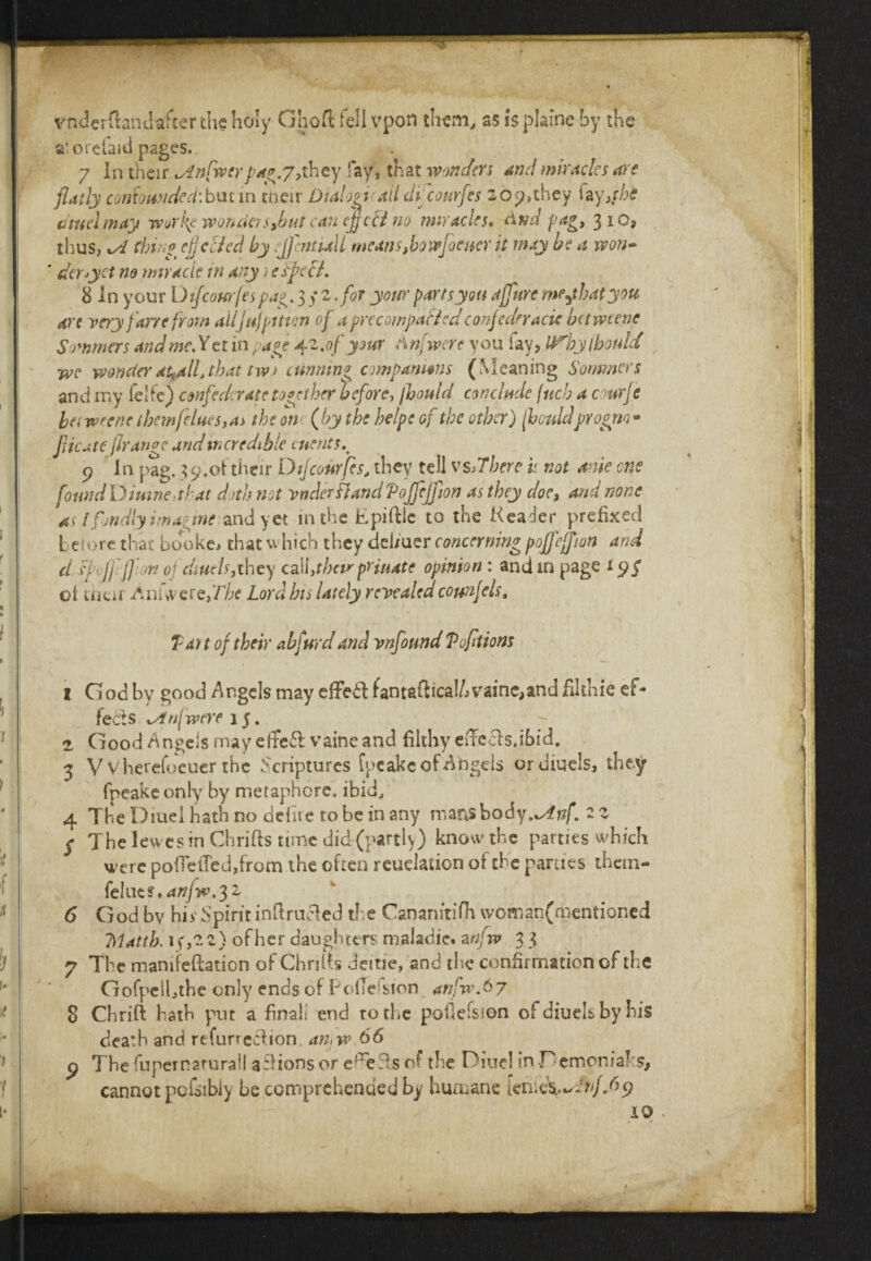 vnderftand after the holy Ghofl fell vpon them., as is plaine by the a' orehid pages. 7 In their ^Lnfwerpag.y,they fay, that wonders And miracles are flatly confounded'.but in men Dtalogi(ail dhcourfes 207,they fay,fhe cm el may work? wonder sjbut can (fleet no miracles, And fag, 310, thus, kA thing cfj died by :J]cntUll means,bow foe writ may be a won- ' dcry'ct no miracle in any i especL 8 in your Dtfcourfes pag. 3/2 for your parts you affure mejhatyou are very fane from ailJujpition of a prccompaflcd confederacy betmene Simmers and mcXttin page 42.0f your Anfwcre you fay, U^hylhould wc wonder at,all> that tw) cunning companions (Meaning Sommers and my fe! fe) confederate together before, fhould conclude (neb a courfc ha wrene them flues, as the 011 (by the helpe of the ether) fhouldprogm- flic ate jirangc and incredible clients.^ 9 In pag. 39.oftheir Dijcourfes, they tell vs,There i; not ante one found D iutne, that doth not vndcrfland Vojfljfion as they doc, and none as l fondly imagine and yet in the Epiftlc to the Keader prefixed before that booke, that which they dei/uer concerning poffeffm and cl f dffl w oj diuels,they cal\,thcirpriuate opinion : and in page tyg cl tfiur -Anfiveref/T* Lord his lately revealed counfels. Tart of their abfurd and vnfound T options i God by good Angels may effeil fantatfrca!/jvame,and filthie ef¬ fects xAn(were 15. 2, Good Angels may efte&vaineand filthy efFccis.ibid. 3 V vherefoeuer the Scriptures fpcakeof Ahgels or diuels, they fpeakconiy by metaphore, ibid, 4 The Diuel hath no defiie robe in any mansbody.^j?/*. 2 2 y The lew es in Chrifts time did (partly) know the parties which were polTelTed,from the often reuelauon of the parties than- feIues.^/^.32 6 God by hivSpirit inftrucied tl e Cananitifh womanfmentioned 7Matth. 1 (,2 a) of her daughters maladie. a nfw 3 3 7 The mamfeflation of Chrilts Jeitie, and the confirmation of the Gofpelhthe only ends of Podefsion anfn\$7 8 Chrift hath put a final' end to the poliefsion of diuels by his death and rtfurteef ion an,w A A p The fupernarural! aflions or e^eTs of the Diuel in -Demon jabs, cannot pc&ibiy be comprehended by humane ienieW-fyA^P 40 / t