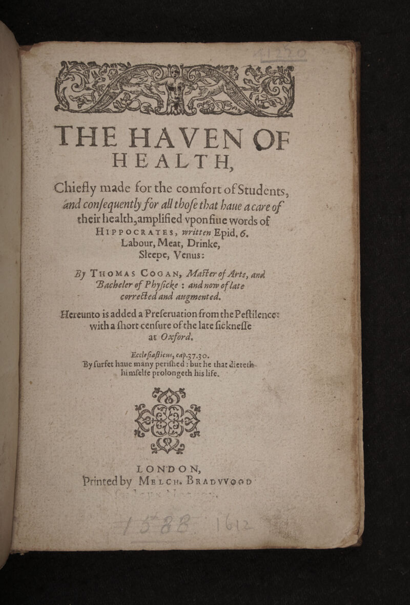 THE HAVEN OF health. Chiefly made for the comfort of Students* and con/equentlyfor ad thofe that haue a care of their heakh3amplified vponfiue words of Hippocrates, written Epid,6. Labour, Meat, Drinke, Sieepe, Venus: B] Thomas Cooan, Matter of Arts} and ' Bachelor of Phyficke : and now of late corrected and augmented. '* . t * * Hereunto is added a Preferuationfrom thePeflilence's with a jfliore cenfure of the late ficknefle at Oxford. • ^ ^ . ‘ * • v ' ' * ' EccUfiafticW) 7.30. By furfet haue many perilhea: but he that uietetfe himfelfc prolongeth his life. L O N D O N, printed by Melch, B r a t> v v 0 o d ;