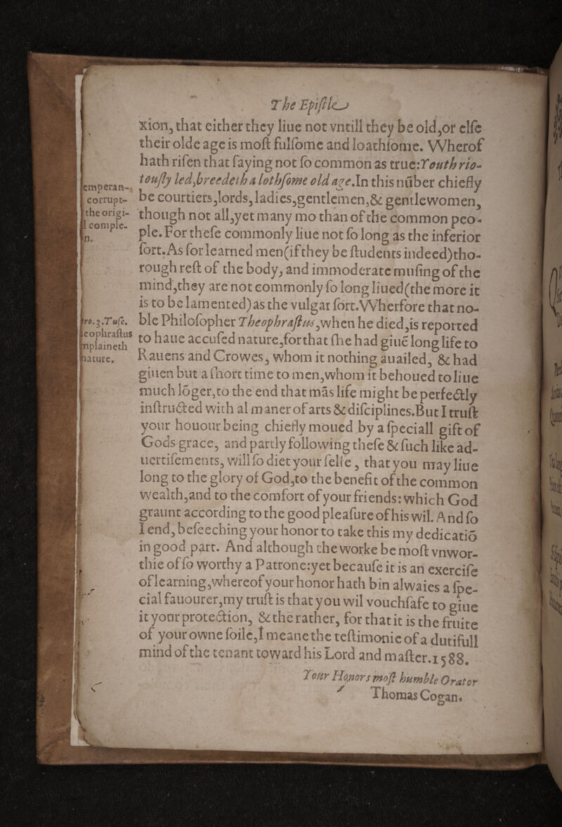lacure, ' . The Efifties xion, that either they Iiue not vntill they be old,or elfe their olde age is mod fulfome and loathlome. Wherof hath rifen that faying not lb common as tru fJouthrio- emperan- Uu^ led.br eedeth a lothfom old age .In this nuber chiefly corrupt- be courtiers,lords,ladies,gentlemen,&gentlewomen, tbeorip. though not ail,yet many mo than of the common pco- r r pie. for thele commonly hue not fo long as the inferior fort. As for learned men(ifthey be ftudents indeed)tho- rough reft of the body, and immoderate milling of the mind,they are not commonly fo long lined (the more it is to be lamented) as the vulgar fort.Wherfore that no- blePhiloiopherT/^^/^-jWhenhedicdjisreported fcpfaineth* t0 haue accufed nature,for that (he had giue long life to Rattens and Crowes, whom it nothing auailed, had gitien but a fhort time to men, whom it behoued to line much loger,co the end that mas life might be perfe&Iy inftru&ed with al m aner of arts & difciplines.But I truft: your honour being chiefly moued,by a fpeciall gift of Gods grace, and partly following thefe & fitch like ad- uertifements, will fo diet your felfe, that you may line long to the glory of God,to the benefit of the common wealth,and to the comfort of your friends: which God graunt according to the good pleafure of his wil. A nd fo I end, bcfeeching your honor to take this my dedicatio in good part. And although the worke be nioft vnwor- thie of fo worthy a Patrone:yet becaufe it is an exercife of learning,whereof your honor hath bin alwaies a fpe- cial fauo'urer,m.y truft is that you wil vouchfafe to giue it your protection, &the rather, for that it is the frtiite of your owne foilc,! meane the teftimonie of a dutiful! mind of the tenant toward his Lord and m after. 15 88. 'J oar Honor,smofi humble Orator / rhomas Co can«