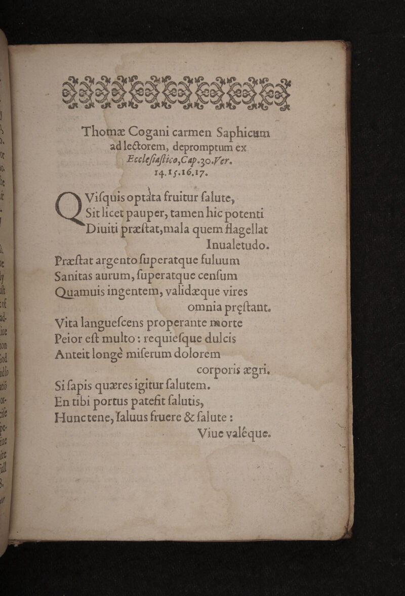 Thomas Cogani carmen Saphicam ad le&orem, depromptum ex E ccleJiajUco, Cap. 50 .far. 14.!/, 16,ij„ ♦ \ • Vifqnis optata frnitur falute, Sit licet pauper, tamen hie potenti Diuiti praeftat,mala quem riagellat Inualetodo. Praeftat argento fuperatque fuluum Sanitas aurum, fuperatque cenfum Quamuis ingentem, validaeque vires omnia pr^ftant Vita languefcens properante morte Peior eft multo: requiefque dulcis Anteit longe miferum dolorem corporis assri, , - . . . t , A » Si lapis quaeres igitur lalutem. En tibi portus patefit falutis, Hunctene, laluus fruere & falute : Viucvaleque