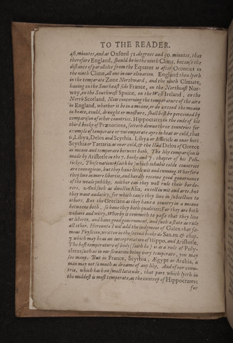 46.minutes/tndat Oxford fi.degrees andpo, minutes, that therefore England, Jhould he in the ninth Clime, becaufe the difiance of fur allelesfrom the Equator ts after Orontius tn the ninth Clime,all one in our eleuation. England then lyeth in the temperate Zone Northward, and thfninth Climate. hatting on the Southeafi fide France, on the Nertheafi Nor- wey ym the Southwefi Spaine, en the Weft Ireland , on the North Scotland. Now concerning the temperature of the aire in England, whether it he in a meanest do exceed the means in he ate, could, drought or motfiure, jhall befi be percemedby comparifon of other countries. Hippocrates/'* theendeofhis third hooke of?raenotions, fetteth dowue three countries for example of temperate or vntemperate ayre in heat or cold, that ^,Libya,Delos <WScythia. Libya or A^nckas ouerhoti Scythia orT arraria as oner cold,&the llad Delos of Greece as meme and temperate betwixt both. The like comparifon is mfae by Ariftotle/w the 7. books and 7 . chapter of his Pali- s ickes. Thofe nations {fait h he) which inhabit co/de countries are ccuragious, but they haue lit tie wit and cumin owh erf ore they hue in more libertie,andhardly recerne °ood\ouernance o, the wealepublike, neither can they well rule their herd, rers, lAndfueh as dwellin Ate, ex cell mwit and arte but Ussy want audacity, for which caufe they line i„ fubteQton to Others. But the Grecians m they heme a country in a meane betweene both, Jo hme they both qualities,For they are both valiant and witty.Wher by it commeth to pafie that they hue nt ^erty, ana hauegoodgouernment, and fuck afiate as rule adetmr. Hereunto 1 wtl add the iudoment of Galen th~x f* mens Phyfit ion,writ ten in thefecond bookedeSunAu & chai) Tfbichmaj be as an interpretation ^Hippo. WAridotle J he befi temperature of body (fait h he) is as a rule of pcf £ cmmfuchas m earfituation being very temperate, you mat Ocmany. Hum France, Scythia , A-gypt Arabia. tnmmajnotfomucluvdreameef any liket Suetefour cotta- the middofl u moft tem(,rate,ai the mtrey c/Hippocrates: L. / t ' r * / ' - for