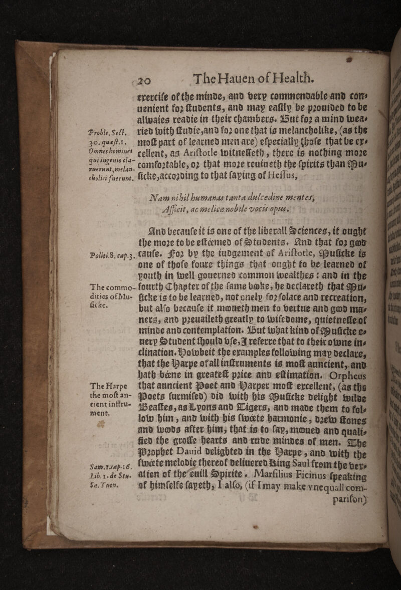 '*Prob!e. Seft, jQ, qtstft.l. Omneshommei qui ingenio cla- vnerufit^mslan- (holici fuertmt. ToUti&.caf.}. Theeommo dicksofMu- fickc. ThcHarpc the moft an¬ cient inttru- mtnu S4m.uaf>'i&, Ub.i'dt StH• £<*, T 20 The Hauen of Health. eveccife ofthemtnoc, ano berp commenoable ant com uement fo; duoenfs, ant map eafilp be prouiDco to be alpaies tcaoiein tfjerc chambers. But for a mine Pea* rteo Pith duote,ano far one that is melanchclibe, (as the mod pact of leaeneo men ace) cfpeciallg (jirofc that be w* cellent, as Ariftotle Pttneffefb, there is nothing more comfortable, or that more reuiaetb the fpicits than ?$u* ftcUe,accojoing to that faping of Heflus, Nam nihilhumanas tanta dulcedine merit ef, sljflat, ac mchcct mb lie vocis opus. / I &no becaufe it is one of the liberal! Sciences, it ought the more to be eftameo of^tuoents. £tno that for gab caufe. ifor bp the iuogement of Anftode, sputiefee is one of ttjofe fours things that ought to be leatneo of poufh in Pell goaecneo common Pealthes: and in the foucth Chapter of the fame boshe, he oeciareth that ficbe is to be leatneo, not cnelp for folace ano recreation, but alfo becaufe if mouel&meu to bertue ant) gcoo ma# ners, ano preuaileth gceatlp to PtfeDome, qutefnede of minoe ano contemplation. But Phat feint! ofC^uficfee t* ueep &tut>ent fljoulo bfe,3 cefecce that to then oPne im dination.l^aPbetf the examples lolloping map Declare, that t he l)ai;pe or all tnlf cumcnts is mottauncient, ano hath beene in gceateil price ano effimation. Orpheus that auncient poet ano harper mod excellent, (as the poets fuemifeo) oio Pith hte spufiefee Delight pipe Beades, as!lpons ano SEtgers, anomaoe them to fob loP him, ano Pith &P fPeete haemonie, oreP denes ano Ports after him, that is to fap, moueo ano qttalb fieo the gcoffe hearts ano moe mtnoes of men. Xbe prophet Dauid oelighteo in the t^aepe, ano Pith the fpixtemelooie thereof oeliuereo Sting Saul from theber* alien of the euill S>pirite. Marfilius Ficinus fpeafeing of himfelfe fapethj 1 alfo, (if I may make vnequall com¬ panion)