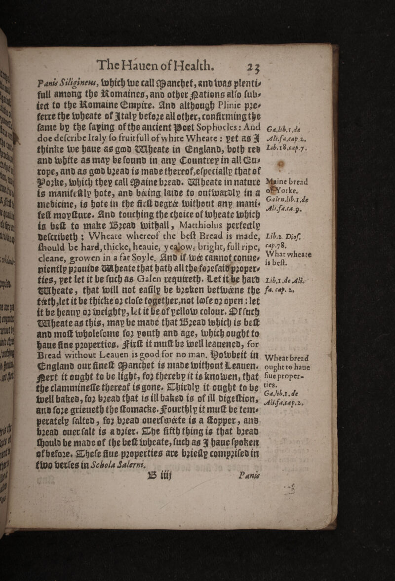 II Ifit 0$ The Hauen of Health. Pam SU'igtntM, totjtclj toe call cp!ancbcf, anti leas plenty full among the ftomainc0,ano otherRations alfo futo iert to the Kotnatne Empire. Snt> although PJinic jpze* ferte the tobeate ofBGalp befe;e all ether, confirming the fame bp the Taping of theancientpioetSophocles: And doe defcribc Italy fo fruitful! of white Whcate : pet 80 ■$ tbinke toe Ijaue se gcoo Mbeate in Gfcnglano, both teo ano tobite as map be fount) in anp Countrep in all Ova tope, ano as goo b;eao is inaDetbercof,efpcriallp that of f^ojke, toljtcl) tbep call spatne b;eao. ‘321 beats in nature to manifeftlp bote, ano b&ing latoe to ouftoarolp in a meOictne, i0 bote in the gift Degree toifljeut anp mani« fett mopfiute. Uno touching tbe choice of toljeate tobitb ie bell to make Bjcao toitball, Matthiolus perfectlp befetibetb ♦ Wheate whereof the beft Bread is made, feould be hard,thicke, heauie, ye^ow, bright, full ripe, cleanc, growen in a fatSoyle. 0nD if to® cannot COUUe# ptcntlp pjoutoe 3§abeate that bath all the fe;efaio p;eper* ties, pet let it be fucb as Galen require®). Het it be baro Wboate, that toill not eafilp be b;sken beftoeme the teeth,let it be tbicke o; clofe together,not Icofc 03 openlet it be beattp 0; toeigbtp, let it be of pclloto colour. fucb tKSbeate as this, map be maoe that 25;eao tolstclj is be® ano molt tobolefome fo; peutb ano age, lobicb ought to bauefiuep2opertic0. ifirtt it mug be toellieaueneo, for Bread without Lcauen is good for no man. l^otobeit in Cnglano our fine® spanebet is maoe toitbout JLeauen. #erf it ought to be light* fo; tberebp it is fcnotoen, that the clammineffe thereof is gone. SDhitolp it ought to be fuell bakeo, fo; b;eao that i0 ill bakeo is of ill oigefiion, ano fo;e grieuetb the gomacke.ifourtblp if mu® be tern* peratelp falteo, fo; b;eao ouerfmeete is a ®opper, ano b;eao oner fait is ao;fer< SCbe fifth thing is that b;eao thoulo be mao e 0 f the be® locate, fucb as 3 bane fpokett of before. 2Dhefefiue p;opertieo are b;ieflp comp;ifeD in flop berfeo in Scbola Salem. 515 tit! Pants Gd.lib.l.d* s4tt,fdjap.z> M*ine bread orVorke. Galfn.iiki.de sili.fa.ca.p. Lib.i Viof. cap. 78. What wheate is beft. Lib.i.de AlL fa. caf. i. Wheat bread ought to haue hue proper¬ ties. Gajiki.de Mi.fa.cap.z* > /