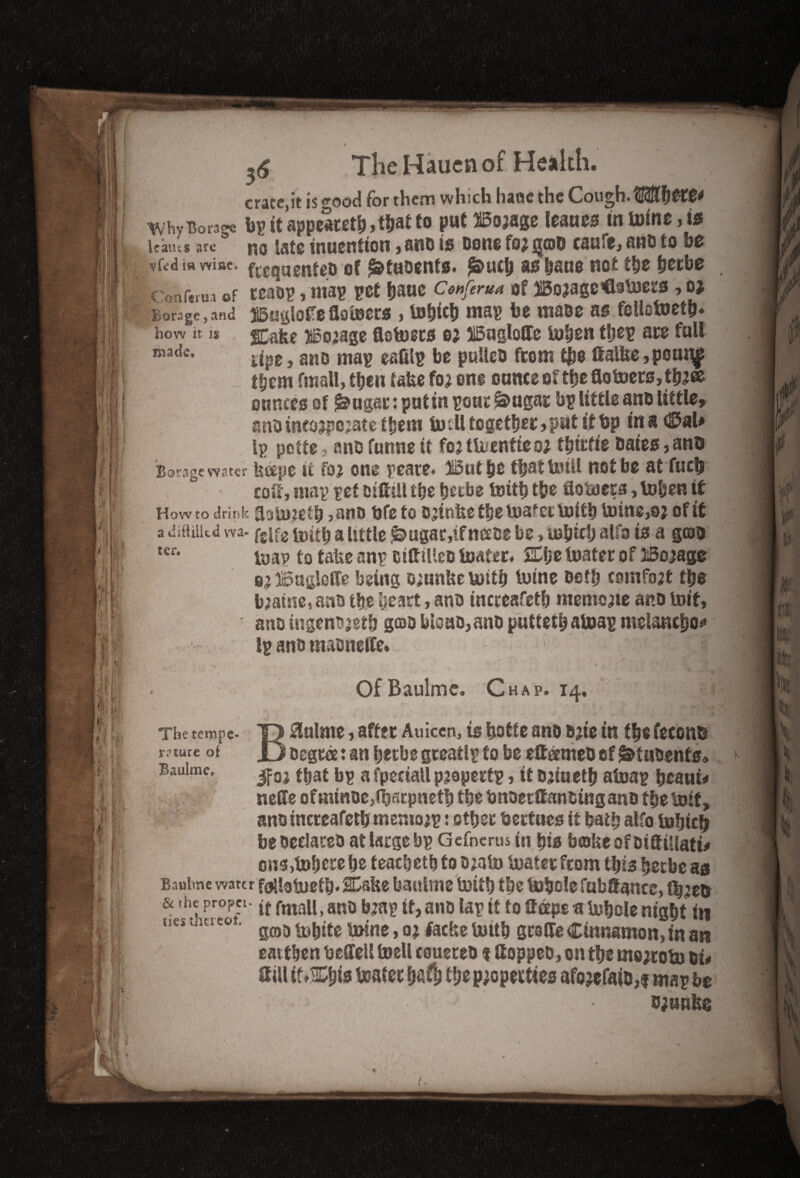 rratejt is ^ood for them which h«uic the Covi^h ilir. Icatus arc no late inuention, ano ts Done fo* jjoD caufe, anD to be Bit vfcdmwise* frequenteo of ^tuoents. ^uefe asfeaue not the feerbe If Conftrua of teas? ,1113? ?Cf feaUC CtnfertM Of Bojage’Gainers , 0* i I I Borage,and feiiofedaioets , lofetcfe ma? fee ttiase as follotoetfe. rj| how it is SCafce dosage flolosts 03 3i5aglode lofeen tfeep ace fall _ -d. — fr **» ,-v tfeem fmall, tfetn take fo? one ounce of tfee flotoecs,tfe;ee ounces of ^ugsr: putin pour &ugar bp little ans little, ansinesjpejate tfeera todl together,pat it bp ins 0al* 1? potte 5 anD funne if fojtU/enfteo; tfeirfie Dates, anb ioa? to take an? otttiUcs loafer. SEfee loafer of iSojage 83 Bugietfe being oiunkeiottfe toine setfe comfort tfee b;atne,ans tfee feeart, ano increafetfe memcjte ano toif, ano iugensjetfe geos felons, ano puttetfe atoap melancfeof* Ip anD uiaDneffe* - • ’ ■ iTQl The tempe- T> &ulnte, after Auiccn, is feofte ano Date in tfee feconb rature of Jj Degree: an feerbe gceatlp to fee etteetnes of &tusents» Bauime, ^0J ffeat bp a fpcciall pjopertp, it saiuetfe aloap feeattfc nede of nunoc,ffeficpnetfe tfee fenoerltansing ano f fee loif, ano increafetfe menioap: otfeec feertnes if featfe alfo tofeiefj be Declares at large bp Gefnerus in feis bake of sidiliati# on$>lofeecefee teacfeetfefosjalo loafer fcom tfeis feerbe as Bauime water f(jU3tDetfe,Cake bauime loitfe tfee lofeolefabdancc, ffe^en & the propet. fmajj > an5J jjjap tf, ano lap it to Gape a lofeole nigfet in earthen bedell ioell coueres $ Hoppes, on tfee tnejrob) si# Hill if.&feis loafer feaffe tfee properties afo’efato,f map fee