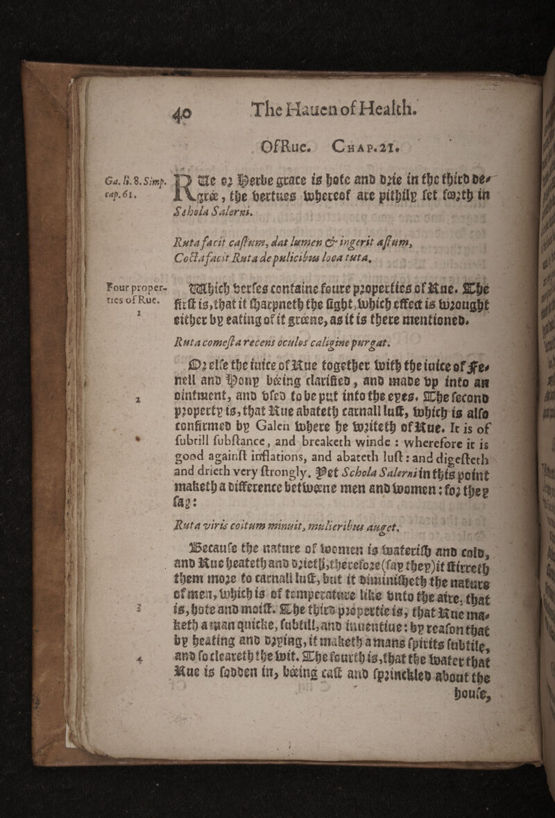 4° Of Rue. Chap. 21. -c Gii. H. 8. Simp, cap. 61, * \ * Four proper¬ ties of Rue, i 2 * RSte l^etbe grace is f?ofc ana a?ie in f&e thira ae* gree, t|e bertues Uj&eteef are pithilp fet fffl;tb in $ theta Salerni. . ' \fT9x v * 2?#?4 facit cajlftm, dot lumen & ingerit aftum, Cocl.tfadt Rut a de pulicibut loea tut a. m MIK N jj. % V>4W * ~ w -t , Mitch betfes contains fours properties ofHae. 2C|e fir® is,f|a£ it fljarpneth the fight >b>hich effect is brought either bp eating of it greens, as it is there mentionea. R uta comefta recent oc files caligine pur gat. fDjelfet&eumecfMue together tbit! the mice of $t* ncll ana l^onp b&ing clarifies, ana maoe bp into an ointment, ana bfca to be put into the epes, 2Cbe fecona pjopertp is,flat Hue abateth carnal! luff, fobiclris alfo confitmea bp Galen inhere |e incitet| offtue. It is of fubrill fubftancc, and breaketh winde : wherefore it is good again® inflations, and abateth luft randdigefteth and drierh very ftrongly, pet Schola Salerni in t|is point mabeth a aifferencc betluesne men ana foomen; fo; then fag: Rut a virus coitum nsinint, mulieribm amet. 6 ^ecaufs f|e nature of foomen is inaferiffj ana cola, ana ftuc heateth ana ajietjfctheretetfap t|ep)if ff irref b them moje to carnal! luff, but it ftfmini$et| the nature cfmen,i»bichis of temperate like bnto the atre-that is, hole ana moiff. She thira pniperfieis, thatftucma* feethaman quiche, fabftiUana iuuentiue: bp reafonthat bp hating ana caping, it maketh a mans fpirifs fnbtile iKue is foaaen in, hoeing caff ana fpjmcfcleQ about the ” • boufc.