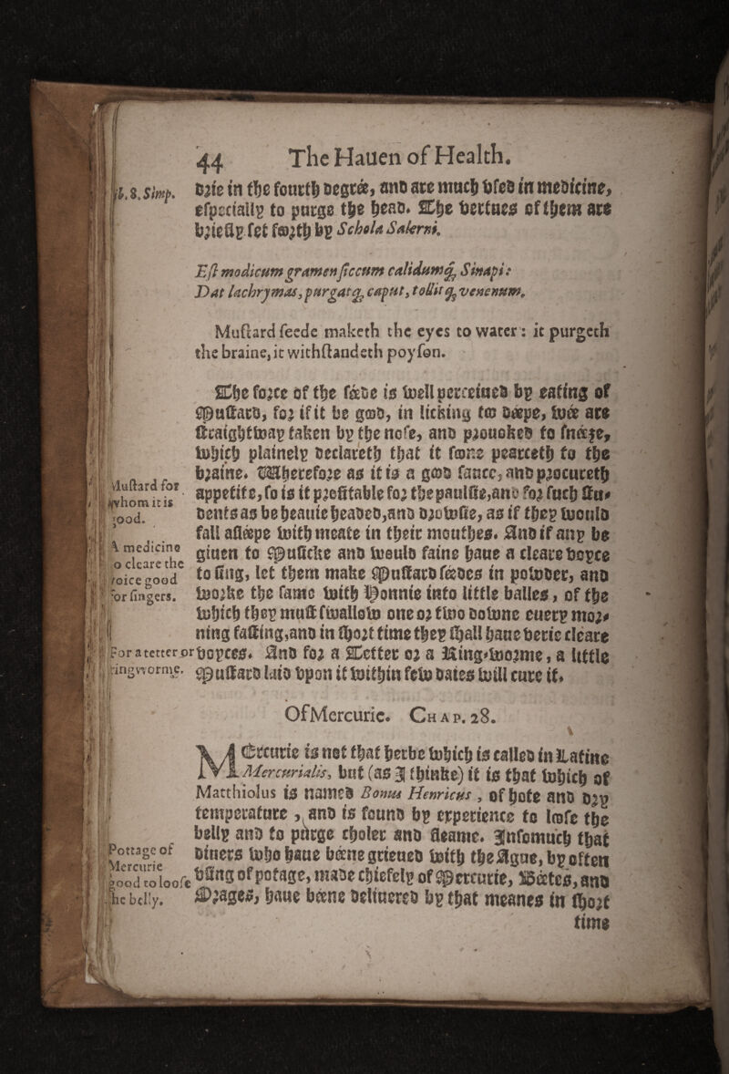 -.8 .S'mp, I'll The Hauen of Health. cate in ffe fourty oegr®> one are much bfes in medicine, efperiallp to purge tije ^eat>* %%t tjectnes eftftent arc b;ieflp fet f©;tb bp Schok s*l<rw. Eft modicum gramettftccnm calidum^ Skapi: Dat kchrymas, purgat g, caput, toUit % venenum, ' ' * Mufiard feede maketh the eyes to water: it purgeth the braine, it withftandsth poy fon. \ (jj| Id vluftard for jH/yhomitis SI ;Ood* £Cbefo;ce of tbc face is brellpcreeiuea bp eating of Gpuffarc, fo; if it be gso, in Itching to? s«pe, bfe are fftatgbftoap taken bp ttje nefe, ana p;ouokec to fnaje, tefjieb plainelp oeclaretb that it fame pearcetb to fbe b;atne. Mberefo;e as it is a gore fancc,anop;ocuretb appetite; fo is it profitable fo; tbepaulffe,ane fo# fucb ffu# cents as bebeautebeaoec,anc D;oU5fie, as if tbep iconic fall afleepe toitbnteate in tijeic monfljes. Bncifanp be giuen to spulicke ana lueulo fame bane a clearebopce toung, let them make t$uff arc feces in pobreer, arm Ino’ke ttje fame brifb t)omite into little bailee, of tbe tobicb tfeP muff fiuallotp one o; tbio cobme euerp mo;* ning faffing,ano in tbo;t time t|ep fbail bane beric cleare | ?or a tetter or bopces. 3n0 fo; a SCetter o; a 3$ing*lno2me, a little ; ingv”,orme, epuffarc laic bp on it Itiitljtu fefo cates brill care if. Hi \ medicine o clcare the : foice good 11 :or fingers, I . Hi 1/ • ' */> %» , Of Mercuric. Ch a p. 28. \ MMeeting is not fbaf berbe brbicb is callec in Hating Mercurklis, but (as 3 tbmke) if is that fobicb of Matthiolus is namcc Boma Henricus, of bote ano o;p temperature , ano is found bp experience to Irafc tbe bellp anc to purge cboler sno fleame. gnfomucb that Pottage or Bitiers ueene grieaetr toitb tbe&gue, bp often Codtoioofe t2nS ofpofarse, mm cfiiefelp of ^zttum, States, anc lc belly. Stages, beene celiuerec bp that meanest in (bo;t I time .