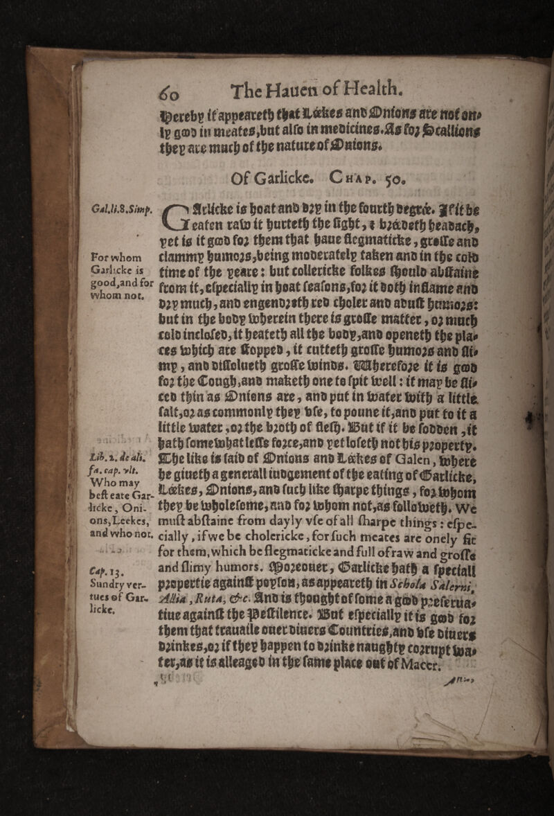 GalJi.S.Sitnp. For whom Garlickc is good^and for whom not. 'i : S j . . .. v ' 1 * Lib.%. dealt, fa. cap. >U. Who may befteate Gar¬ lickc, Oni¬ ons,Lcekcs, and who not. 4 mi Caf. 13. Sundry ver- tues of Gar. lickc. The Hauen of Health. I^erebp ifapoeatefb fb*t takes ant Unions are mtm Ip g©d in meates,but alfo in medicinea.Hs fo; Scallions tbep are math of the nature of ^Patous* Of Garlickc. Chap. 50. GStlicke is boat ana d;p in fbe fourth degree. Jf it be eaten rain it buttetb fbe Cgbt, t b;adefb beadacb* vettg it god fo; them that bane flegmaficke, grille ants clmttmp btuners,being mooeratelp taken and in tbs cold time of tbe peace: but coliericke folkes fbculd abffaute from it, efpecialip in boat feafons,fo; it doth inflame and d;pmu eb?anb engend;*tb red cbolerand atutt burno;*: but in fbe betsp toberetn there is gcoffe matter, 0; much celo tnclofed, it beatetb all tbe bodp,and openefb tbe pla# res isbtcb are Hopped, it cuttetb greffe bumoao and fli* mp, and otflclaetb gtofle toinos. 3$3berefo;e it is god fo; the Cough >snd maketb one fo fpit teell: it map be flt> ceo 0n as j®mens ate, and put in boater foifb a little fait,02 as commonlp tbep bfe, to poune if,and put to it a little boater ,0; tbe b;otb of fieib* But if if be fodden ,it batb fometsbatlefle fo;ce,and pet lofetb not bio pjoperfp. Sbc like is (aid of Unions and kakes of Galen, tobere be giuetb a generall iudgement of tbe eating of €5atltche, takes, Antons, and fucb like fbatpe things, fojlnhom tbep bebobolefome»and fo; lobom not,as fellotoetb. We muftabftaine from dayly vfeofall fharpe things: efpe- cially .ifwcbe cholcricke,forfuch meates arc onely fit for them,which be flegmaticke and full ofraw and o-roffe and flimy humors, gpojeouet, <E>atlicke bath a fpeciall p;operfie again® popfoa, as appearetb inSehoU Saiemi, AJMa, Rut a, &c. iind is thought of fome a gtod p;efertia* tiue again® the JBeffilence. But efpeciallp it is gob f0i them that trauatle oner diners Countrte*,and bfe diners d;inkes,o; if thep happen to d;inke naughtp co;rupt boa# terras if is alleaged in the fame place oat of Mactr.