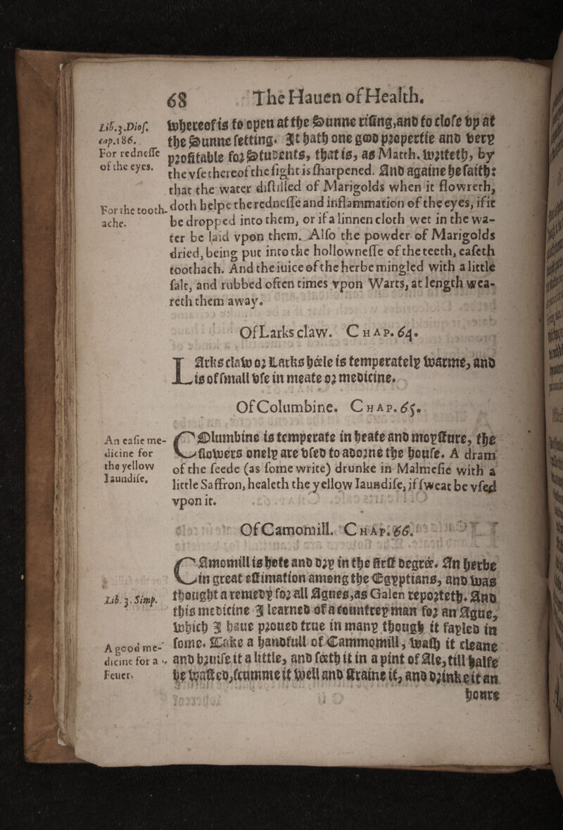 LiS^.Diof. 186* For redneflTc of ihe eyes. For the tooth ache. An eafie me tlicine for the yellow 1 auudife. Zih.^Simp* A good me- dicine for a «■ Fewer. TheHauenofHealth. toljeteef is to open at tfje &uime ttfing.anD to clofe tip at ttit £>unne fetfing. 311 batb one goo pjcperfie ano tiers profitable foj^fnsents, t&attej a$Matth.fe);tfetb> by the vfe thereof the fight is fharpened. 0nD agatnetjefatf^J that the water diffilled of Marigolds when it flowreth, doth helpt the redndle and inflammation ©f the eyes, ific be dropped into them, or if a linnen cloth wet in the wa¬ ter be laid vpon them. Alfo the powder of Marigolds dried, being put into the hollownefle of the teeth, eafeth toothach. And the iuiceeftheherbe mingled with a little fide, and rubbed often times vpon Warts, at length wea- rcth them away. - . t- *■ . i i *. ■ : v. * * < • * • *• * ‘ . i t J* •* f * * ** ^ V ' } « * Of Larks claw. Chap.^, . .' ■ - Lirfce data tu ilatfes betle is temperately Inarms anb is of fmaU fefe in meate s? mebicine. . * % * u# ’■ r V ' I Of Columbine. Chap.^. ■ * Columbine intemperate in beat e anb moyffnre, tie fiotoern onely are fefeb to abome t|>e fjoufe. A dram of the feede (as fome write) drunke in Malmefie with & little Saffron, healeth the yellow Iauadife, jffweat be vferf vpon it. ; ‘ LiO OfCatnoimll. Chap. 66V V' , W . f * . . ilAJ , - % .... . .1 /,-,!> »• t nt ** ‘ *■ M f ’ j A <4 v ■ * . ' :*■ w v V;: CHmomilltsbefe anb b;y in tbe ffrff Degree. 0n fjitbe in great efitmafion among t^e (Egyptians, an&tuag thought a remeby foa all 0gnee,as Galen repojtetfe. fins this mebicine -3 leatneb ofaconntreyman fea an 0gue, iebicl) 1 baue paoueb true in many tbougit it fallen in fome. SCafec a Ijanofull of Cammomill, Inafl) it cleane anu bauife it a little, anb feetfi it in a pint of 0le,ttll fcalfe be toafieb/enmme it feteil anti Sraine it, ano bjinhe it an bout*