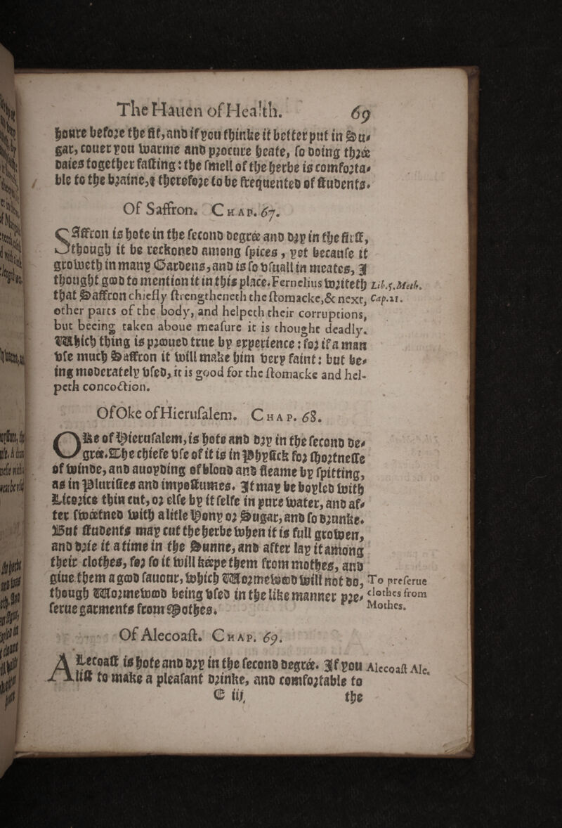 houre before the 8f,nno tfpou fbmke if better put in gar, couerpon marine ano procure heate, to Doing tljjss Dates together falling: the fmell of tfje her be is comfoita* ble to the famine,1 therefore to be frequenfeo of ftuoenfs* Of Saffron. Chap,6j. SHfifron is bote tn the fetono Degree ano o;p in t!je Sitt, though it be recHoneD among fpices, pet becaufe tt grolneth inmanp <SatDens,ano is fobfuati in meafes, | thought gcoD to mention it in tljis place. Fern elius to;tteth irf.f.aarf. tfjat gDaffconchiefly ftrengtbeneth theftomacke,& next, Cap.u. other parts of the body, and helpeth their corruptions, but beeing taken aboue meafure it is thought deadly. USthich thing is pjaoueo true bp experience: fo; if a man tjfe much feaffcon it luill make him ber? faint 1 but be# ing moDeratelp bfeD, it is good for the ftomacke and hel- peth concoction. * , * OfOke ofHierufalem. C h a p. 6S. O&e of ^iernfa!em,ts hote ano o;p in the fecono tie* Qttt.&be chiefe bfe of it is in fShPfick fo* q^fnelfe of toinoe, ano auopoing of Mona an§ fleame bp fpitting, as in piurilles ano impoSumes. Bit map be bopleo toith &icsjice thin cut, o> elfe bp it felfe in pure boater, ano af* ter fmatneo toith alifle^enpo;&ugar,anDfoD;anlse» 315nf ffnoenfs mapcttffbeberbetobenifisfuUgtotoen, ano D;ie it a time in the 0«nne, ano after lap it among their clothes, fa; fo if toil! fe®pe them from mofhes, ano gine them a gtoo fauonr, totnch f^o;mets©D tetlf not do, To preferue though mojmefomo being bfeo in the Ube manner cIothcs from ferue garments from gpothes. ' Mothcs- v S Of Alecoaft. Chap. 69. r • rA' • ,S v v . • ' \ y ' . ' , AJlecoalf tshofe ano o;p in the fecono Degree. Bffpou Alecoaft aic jlis to make a pleafanf o;inke, ano comfo;tab!e to IIP'- W. the
