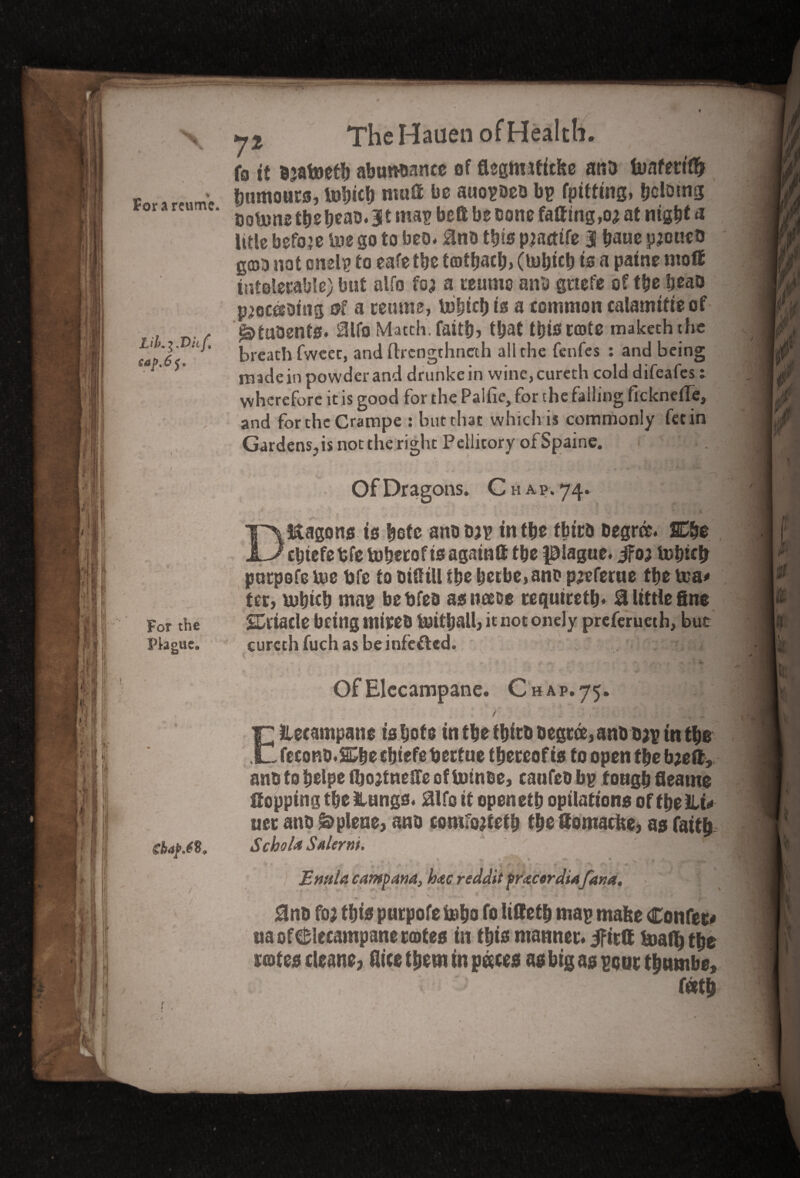 % For a retime. I The Hauen of Health. i fo it Djafcietb abundance of flegm*tfc&e ant* buafettflr humours, tobicb mud be auopDeo bp fpitting, holding Dotunetb^ beac.lt map bell be cone fading,o; at nigb* * title before Uie go to beo. 2no this pjactife 3 bane pjoueo gcno not cnelp to eafe tbe totfjaclj, (fcobtcb is a patne mod intolerable) but alfo foj a reume anc gttefe of tbe beao phrasing of a teams, lubtcb is a common calamitieof i&tuaenfs. 2lfo Match, faitb, that this crate makeththe breath fwcec, and ftrcngthncth all the fetifes : and being made in powder and drunke in wine, cureth cold difeafes: wherefore it is good for the Palfie, for the falling ficknefle, and forchcCrampe : but that which is commonly fetin Gardens.,is not the right Peliitory ofSpaine. Of Dragons. Ch A P.74. Dragons is ^ofc anooap in tbe fbtt& Degree. SE&e cbtefetfe toberoftsagatnff tbe plague. #03 tobich purpofe rue tjfe to DiStU tbe berbe,ano p;eferue tbe tea# tec, tubicb map bebfec as item requtretb. 2 little fine For the SDt'taele being mirec toitball, it not onely preferueth, but Plague. cureth fuch as be infefted. ■ Of Elecampane. Chap. 75. / EHecampane tsbofe in tbe tbtec Degree, anc c;p tn tbs fecono.&be cbtefebecfue tbeccof is to open tbe b;eft, anc to belpe ibojtneffe oftotnee, caufeo bp tougb fleame flopping tbe Hungs. fo it open etb opilattons of f be Hi# uer ano &plene, ana conifotfetb tbedomacfce, as fattb skafM, Scbola SaIcym. E rmla camp ana, loac reddit pracordiafana, .'</■ ^ r \ /i .. * ^ v** '‘fir • ‘i*’ ’*•? f, 0nD fo$ tbts puepofe i»bo fo map mafee Confer* ita of elecampane crates in this manner, ifirtt fcoall) tbe rotes cleane, dice them tn p&ees as big as poor tbnmbe, f«tb