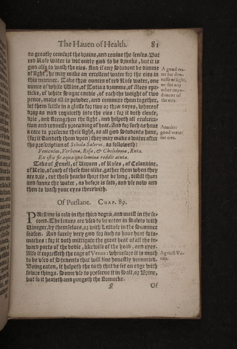 co greatlp comfo;ttbeb;aine,anoreuiuefbe fenfes.liBut reo Kofc lDatec is not onelp gcoD to be B;unke, but it is goD alto to Uiafl) the cies. flno if anp Iktuoent be oimme a good m- of fight, be ma^ make an excellent mater fo; tbe cies in ter for dim- this mantlet, stake tb;ee ounces of ceo Hofe mater, one ndi’c of%!u ounce ofmbiteMine,of 2£utiaao;amme,of Siloes epa* oihcp^m-1**- ftclte, of tobite^ugaccanoie,of each tbe luaigbt of ttoo dime™ of pence, make all in potooer, ano commire them together, the eies. let them fettle in a glade foa tmo o; tb;® capes, toberesf 0;op as nceo cequicetb into tbe eies: fo; it ootb clenfe, 0;ie, ano ffrengtben tbe fight, ano belpetb all erulcera* fion ano resneife p;occeDmgof beat.Sino fo; fucb asbaue Another a care to p;eferue tbeir fight, as all geno ^tnoents baue, good water (fo; it ftanoetb them fcpon)tbep map make a mater after the pjefcciption of Schola Salerm, as follokjetb: Feme aim, Verbena, Rofa, & Chelidoma, Rut a. Ex tflis fit aqua qua lumina reddit acuta, SCake of iFenell, of Wletuen, of Kofes, ofCelanoine, of&em,ofgaeh of thefefiuealike,gather them tohenthep are one, cut tbofe bearbs tbo;f that be long, oifttll them ano funne tbe boater, as before is faio, ano bfe noto ano then to mad) pour epesthereUnth* 1 Of Purflane. Chap. 8a. PtSMkmeis colo in tbe tbico oegree,anb moifi in tbe fc* cono.SChe leaues are bfeo fo be eaten in Valets mitb iaineger,bp themfel«es,o; mith Jtettufe in t(;e Summer feafon. Sino furelp berp groo fo; fucb as baue boat §>to* mackes: fo; it ootb mittigate tbe peat beat of all tbe in* toaro parts of tbe booie, Itfectoife of tbe b eao, ano epes. Sllfo itrep;effetb tbe rage of Venus: toherefo;e it is much Againft Ve¬ to befcfeo of £>fuoenfs that mill liuehonettlp bnmarieo. nus- 35eing eaten, it belpetb tbe teeth that be fef on coge mtfb fom;e things. ^ometjCc fo p;eferue ttinMf,o; 31B;ine, but fo it beatetb ano purgetl; the ttomacke. l' ' ■' if Of ji