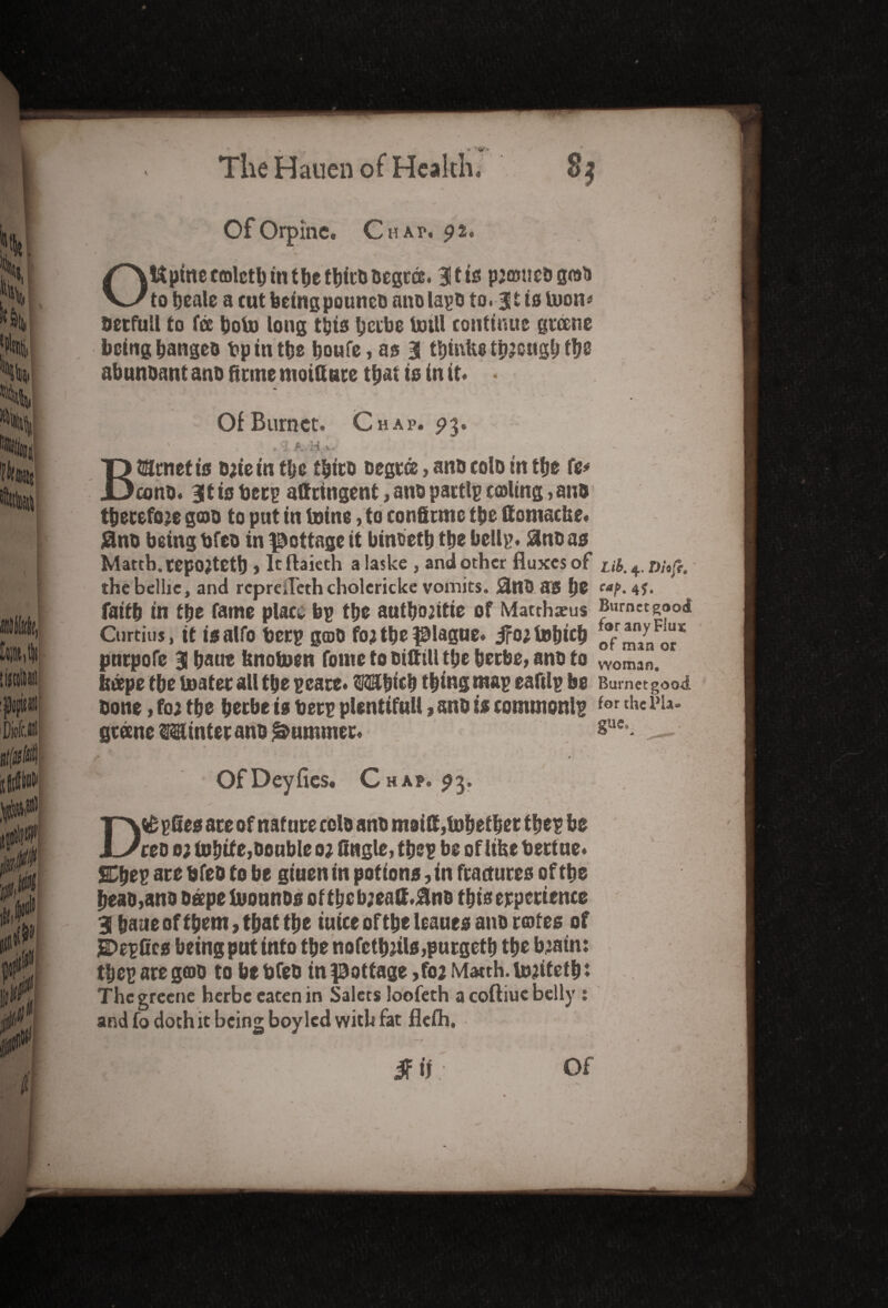 ( Of Orpine. Chap. 92. OUptneccolctb in t be tbitb Degree. 3!tts preoneograo to beale a cut being pouneo ano lapo to. 31 is toon* Oetfuil to fee boto long this berbe Unit continue greene bcingbangeo Op in tbe boufe, as 3 tbmfc*tbJcugbflje abunoant ano firme moittute that to in it. • Of Burnet. Chap. 93. BtSrnetis e;ie in tbe tbits Degree, ana colo in tbe fe* cons. 3t is fcetp attcingent, ano partlp cooling, ano therefore goo to put in toine, to confirms tbe ftotnache. jfino being bfeo in pottage it binbetb tbe bellp. #no as Mattb. repOJtetb > It flaieth a Iaske , and other fluxes of ub. 4, nhfe. thebcllie, and reprefleth cholericke vomits. j3n0 as be caf- 4S. faitb in tbe fame place bp tbe autbojitie of Matrhaeus Burnet good Cnrtitis, it isalfo beep goo for tbe plague. jfortebicb of minor* pntpofe 3 baut tmotoen fome to oiftill tbe berbe, ano to woman„ beepe tbe boater all tbe peace. OTbtcb thing map eaftlp be Burnetgood bone, for tbe berbe is betp plentiful!, ano is commonlp for tll«i>ia* greene Winter ano Rummer. glie‘ OfDeyfies. Chap. 9 3- » ■sv *• ,4-v D& pfies ate of nature colo ano m8i&,t»betbet thep be ceo 0; finite,Double 0; fingle, tbe? be of lifee bertue. ©bep are bfeo to be giuen in potions, in fractures of tbe beao,ano ospetoounos oftbebjeatt.#no this experience 3 bane of them, that tbe iuice of tbe leaues ano rotes of JSDepfics being put info tbe nofctbrils,purgetb tbe brain: tbe? are gcoo to be Ofeo in pottage ,fo2 Matth. torifef b * The greene herbe eaten in Salecs loofeth a coftiue belly : and fo doth it being boy led with fat fleih.