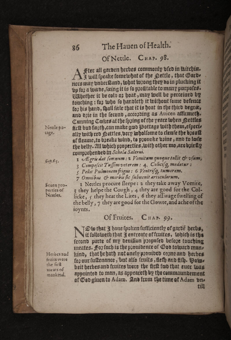 Of Nettle. Chap. 98. Kettle po- uge. a Scuen pro¬ perties of Kettles. A^tet all gac&en berbes common!? tjfeti In litfc&m# 3! mill fpeafee fometobat of tbe fettle, that tfato* necs map bn&ecftand, tobat toaong tbe? do in plucking it tjp foa a toabe,feeing it is fo profitable to man? purpofes. mWW it becolo oa boat, map toell bo percetued bu tonebing: foa tobo fo banoletb it toitbout fomo defence foa bis bans * $att f«le that it to boat in tije tbit® degree, sno cate in tbe feceno, accoaaing as Auicen affirmetb. Canning Cokes at tbe fpaing of tbe peace toben fettles gett but* foatbjcan make gob pottage foitb ibem,efpccu all? toitb cob $ett!es,becp tobolfome to clenfe tbe baeaff of fleame,to baeake g)inD, to paouoke baine, ano to lofe tbe bell?, ail tobicb paoperties,toitb other mo,ace baieflp coinpaebenbeb in SchsU Saiemi. . > s zs£grtf dat (orrmm: z Vomit nm quoque toil it & vfum, , Compefcit Tujjim voter cm: 4. Coliciffe medetur : % Pelitt Pulmo»emfrigus: 6 Ventrifq? tumor tm. 7 Omnibus dr morbis /tc fubuenit Arttcularum. 1 Nettles procure fleepe: 2 they take away Vomite, 3 they hclpcthe Cough , 4 they arc good for the Col- lickc, $ they heat the Litcs, 6 they afTwagc fwelling of the belly, 7 they arc good for the Gowtc, and ache of the ioynts. OfFruitcs. Chap. 99, N£Dfo that 3 bane fpoken fufftcieni!? of garde betbf, it follotoetb that 3 entreate of ftuifes, tobicb is tbs fetond pacte of m? deuifion paopefeo befoae touching ineafes. if or facb is tbe paouibrnce of (Sob totoacb mans Hcibcsaud kind, tbatbebatb not oneip p20aioeo coaneand beebe* fruits were foa our futtenance, but alfo fruits ,fletb and gib. I^oba# meats of bett beebes ano feuites toete tbe fiett fob that tuet boas mankind. appointee to man, as appeacetb b? tbs coraraaundement of^odgiuento Adam, from tbe time of Adam tm# till