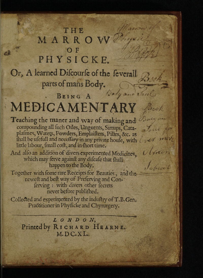 THE | MARROW O F PHYSICKE. Or, A learned Difeourfe of the feveral! parts of mans Body. Teaching the maner and way of making and c~\‘ compounding all fuch Oiles, Unguents, Sirrups, Cata- , 7” plafmes, Watet,s, Powders, Emplaifters, Pilfcs, &c. as ihall be ufefull and neceflaiy in any private houie, with L little labour, fmall coft, and in (hort time. w***** ms ' .i • £'7 4. h as And alfo an addition of divers experimented Medicines, b which may ferve againft any difeafe that lhall happen to the Body. ■ . Together with fomc rare Receipts for Beauties, and the - neweft and beft way of Preferving and Con- ‘ ferving : with divers other fecrets never before publifhed. Collected and experimented by the induftry of T.B.Gem Practitioner in Phyficke and Chyrurgery. I /I LONDON, Printed by Richard Hearn e, M.DC.XL.