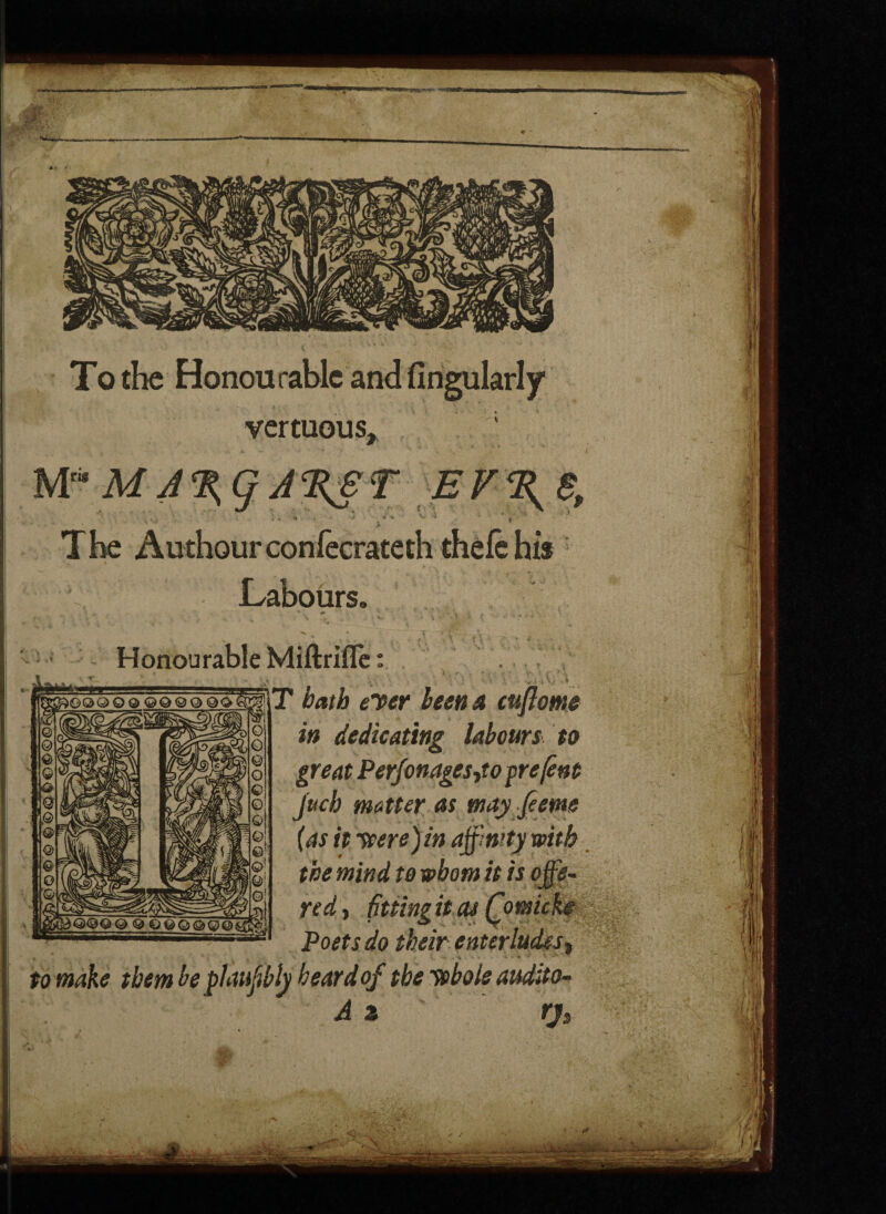 To the Honourable and Angularly vertuous, ; Mri* The Authourconfecrateth thelc his Labours. Honourable Miftrifle: T bath elter been a cuflome in dedicating labours to great Perfonages^to pre/ent jttch matter as n (as it were) in aft the mind to whom red> fitting it cu Poets do their en tay ftetne mty with