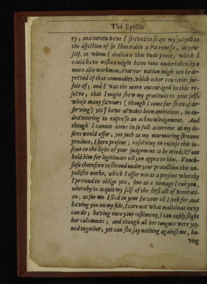 The Epiftle —a———- — — - -*• ■ _- -—— -—— ry j and hereto baye I flriysd to (Jo ape myjubjeftto the ajfeSlion of fo Honorable a Patronelje, as your Jelf, to whom I dedicate this rude piece; which l could haye wifhed might kaye been undertaken by a more able workman) that our nation migb. not be de¬ prived of that commodity)tbhicb other countries Jttr- feit of 5 and l was the more encouraged in this re- folye > that 1 might fhew my gratitude to your jelf yehoje many fay ours (though I comefar fbortofde- frying) yet f haye alwaics been ambitious f in en¬ deavouring to expreffe an acknowledgement. And though 1 cannot come info full a current eu my de¬ fires would offer , yet fuch cu my murmuring fir earns produce, l here prefent; re flying to expoje this in - fant w the light of your judgement to be tried; & not bold him for legitimate till you approye him Vouch- fafe therefore tojhroud underyZprotection thTul poQiJht worke, which 1 offer not cu a prefent whereby Ipretendto oblige you, but as a homage I owe you whereby'to acquit myfdfof the firft aft of venerati¬ on ; as for me lfind in your favour all 1 feekfor^and ayingyou on my fide) / care not what malicious enyy can do i baying once your tefiimony, / can eafilyflight her calumnies j and though all her tongues were joy. ned together, yet can /he fay nothing againfi me, ha¬ ying
