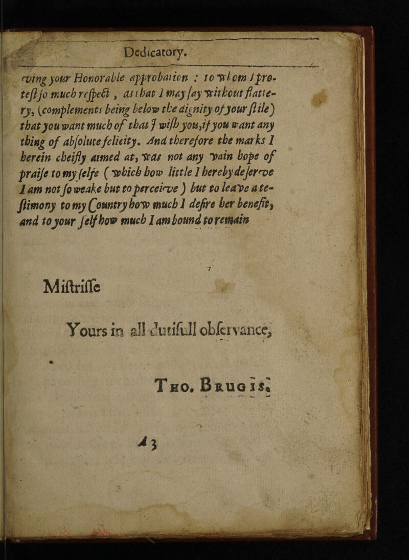 5 Dedicatory. wing your Honorable approbation : icy l cm Jpro- tefijo much reJpeSi, as t bat 1 may jay nitbout fiatte- ry, {complements being below the dignity of yourfiilej that you want much of that J wifijyou,ifyou want any thing of abjolmefelicity. And therefore the marks 1 herein cbeifly aimed, at, was not any H>ain hope of praije to my felfe {which bow little I hereby dejewe 1 am notfo weake but to perceive ) but to leave a te- fiimony to my Qountry hoW much 1 defire her benefit, and to your J elf how much J am bound to remain MiftrifTc Yours in sllcki vance. THO. Bruois.