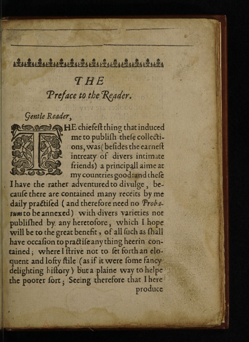THE T reface to the Trader. Qe title Readerf HE chiefeft thing that induced me to publifh thefe collecti¬ ons, was( befides the earned: intreaty of divers intimate friends) a principall aime at my countries good:andthele I have the rather adventured to divulge, be- caufe there are contained many receits by me daily praCtiled (and therefore need no Rroba- tum to be annexed) with divers varieties not published by. any heretofore, which I hope will be to the great benefit, of all fach as fhall have occafion to pra&ifc any thing heerin con¬ tained ; where I ftrive not to let forth an elo¬ quent and lofty Me (as if it were fome fancy delighting hiftory) but a plaine way tohelpe the poorer fort} Seeing therefore that I here h| l: produce