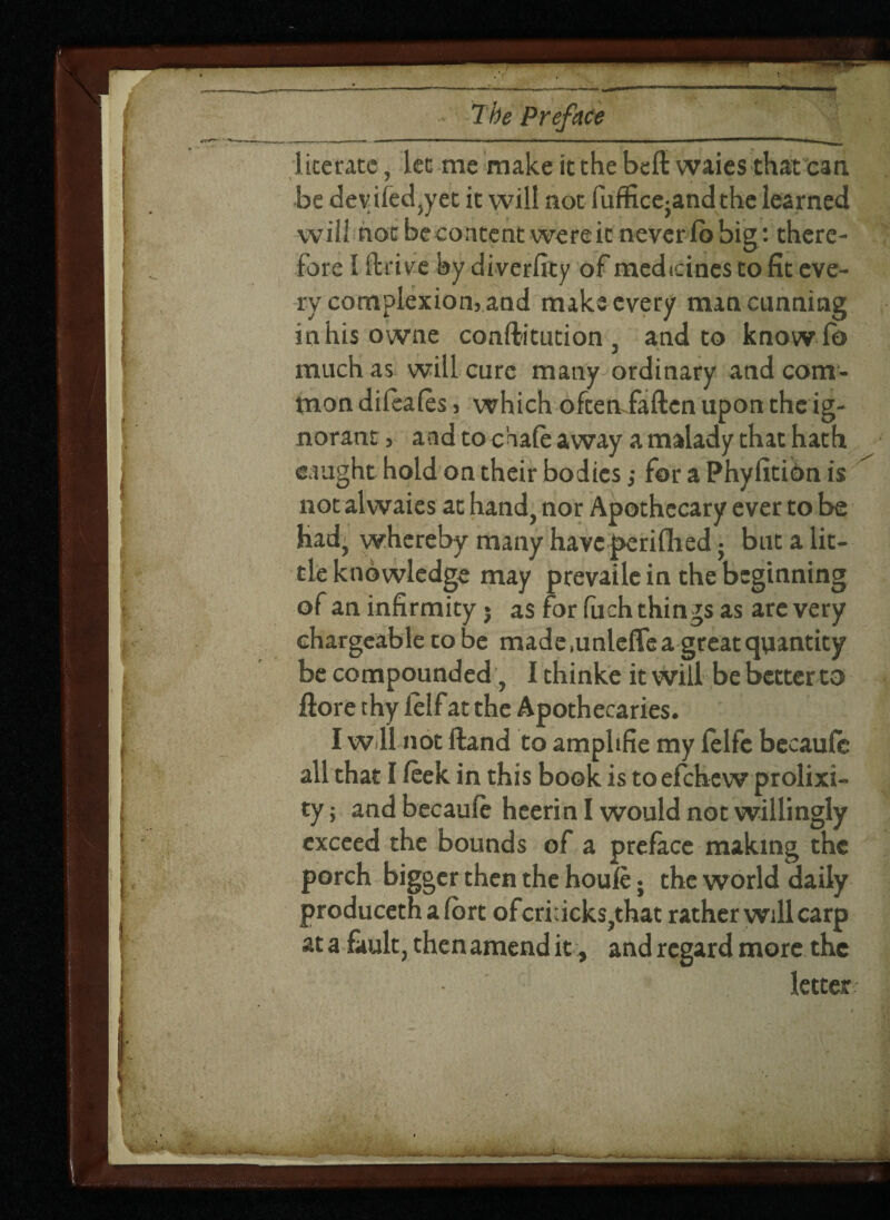 literate, let me make it the belt waies that can be devifed,yet it will not fuffice5andthe learned will not becontent wereic neverfobig: there¬ fore I llrive by diverfity of medicines to fit eve¬ ry complexion, and make every man cunning inhis owne conftitution, and to knowfo much as will cure many ordinary and com¬ mon difeafes, which ofteniaften upon the ig¬ norant , and to chafe away a malady that hath caught hold on their bodies; for a Phyfition is not alwaies at hand, nor Apothecary ever to be had; whereby many have perifhed; but a lit¬ tle knowledge may prevaile in the beginning of an infirmity • as for fuch things as are very chargeable robe made,unleflea great quantity be compounded, I thinke it will be better to ftore thy ielf at the Apothecaries. I w 11 not Hand to amphfie my felfc becaufc all that I feek in this book is toefehew prolixi¬ ty; andbecaufe hcerin I would not willingly exceed the bounds of a preface making the porch bigger then the houfe; the world daily producethafort ofcri:icks,that rather will carp at a fault, then amend it , and regard more the letter