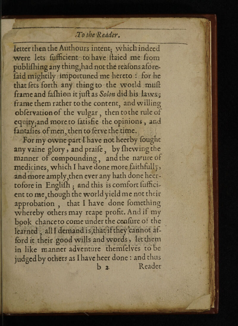 .To the Reader. letter then the Authours intent; which indeed were lets fufficient to have itaied me from publishing any thing,had not the realons afore- laid mightily importuned me hereto : for he that lets forth any thing to the world rauft frame and faftiion it juft as Solon did his laws; frame them rather to the content, and willing obfervation of the vulgar, then to the rule of equity.and more to fatisfie the opinions s and fantafies of men, then toierve the time. For my owne part I have not heerby fought any vaine glory, and praife, by fhewing the manner of compounding, and the nature of medicines, which I have done more faithfully> and more amply,then ever any hath done heer- tofbre in Englifh ; and this is comfort luffici- ent to me,though the world yield me not their approbation , that I have done fomething whereby others may reape profit. And if my book chanceto come under the ceofure of the learned , alii demand is^that if they cannot af¬ ford it their good wills and words, let them in like manner adventure themfelves to be judged by others as I have heer done: and thus b z Reader