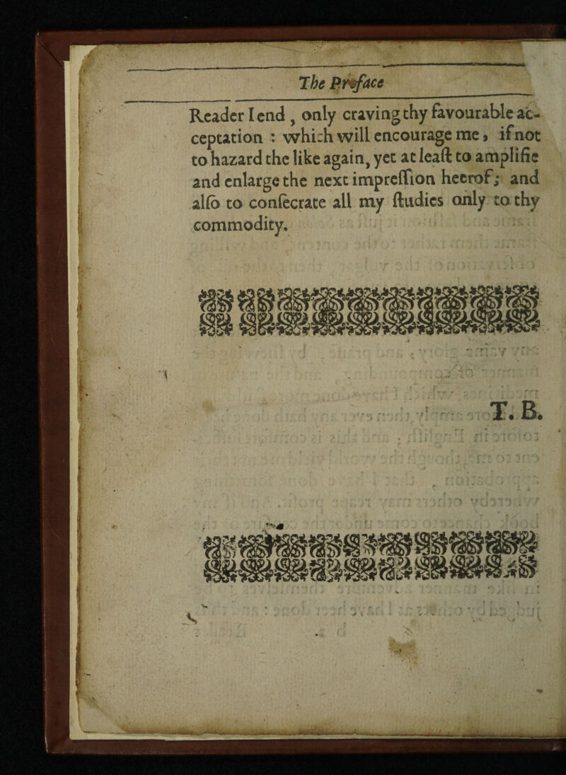 Reader I end , only craving thy favourable ac¬ ceptation : which will encourage me, if not to hazard the like again, yet at leaft to anaplifie and enlarge the next impreffion heerof; and alfo to conlecrate all my ftudies only to thy commodity.