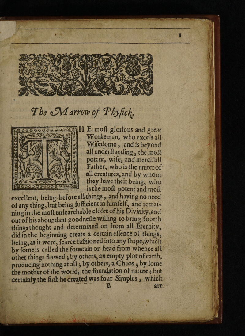 ^Ths <£\darrow of Thyfick^ mH E moft glorious and great Werkeman, who excels all Wifedomc, and is beyond all underftanding 3 the mo LI potenr, wife5 and mercifull Eathcr5 who is the uniter of all creatures, and by whom they have their beings who isthe moft potent and moft « « « i . excellent, being before all things, and having no need of any thing,but being Efficient in hirafelf, and rcmai-* ning in the raoft unlearchable clofct of his Divinity,and outofhisaboundant goodneffe willing to bring foorth things thought and determined on from all Eternity, did in the beginning create a certain eflcnce of things, being, as it were, fcarcc fafliioned into any fliape, which by fomc is called the fountain or head from whence all other things flawed j by others, an empty plot of earth, producing nothing at all j by others, a Chaos 5 by fomc the mother of the world, the foundation of nature 5 but certainly the firft he created was four Simples, which £ arc % ' I | i t I Ifl
