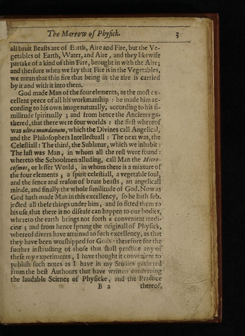 all bruit Bcafts arc of Earth, Aire and Fire, but the Ve¬ getables of Earth, Water, and Aire, and they like wife \ partake of a kind of thin Fire, brought in with the Aire; and therfore when we fay that Fire is in the Vegetables, we mean that thin fire that being in thcaire is carried by it and with it into them. God made Man of the four elements; as the rnoft ex¬ cellent peecc of all hisworkmanfhip : he made him ac¬ cording to his own image naturally, according to his fi- militudclpiritually ; and from hence the Ancients ga- thered, that there were four worlds : the firft whereof was ultra mundamm, which the Divines call Angelical, and the Philofophers Intclle&uall : The next was, the Gcleftiall: The third, the Sublunar, which we inhabit: The laft was Man, in whom all the reft Were found : whereto the Schoolmen alluding, call Man the Micro- sofmos, or Idler World, in whom there is a mixture of the four elements 5 a fpirit ccleftiall, a vegetable loul, and the fence and reafon of brute beads, an angelicall minde,and finally the whole fimilitude of God.Nowas God hath made Man in this excellency, fo he hath fob. jedted all thele things under him, and fo fitted them to hisufe;that there is no difeafe can happen to our bodies, whereto the earth brings not forth a convenient medi¬ cine ; and from hence fprung the originall of Phyficlc, . whereof divers have attainad to fuch excellency, as that they have been worfhipped for Gods: therefore for the further inftru&ing of thofe that fhall practice any of thefc my experiments, 1 have thought it convenient to publifh fuch notes as I have in my Studies gathered from the beft Authours that have written concerning the laudable Science of Phyficke, and the Practice B a thereof, .