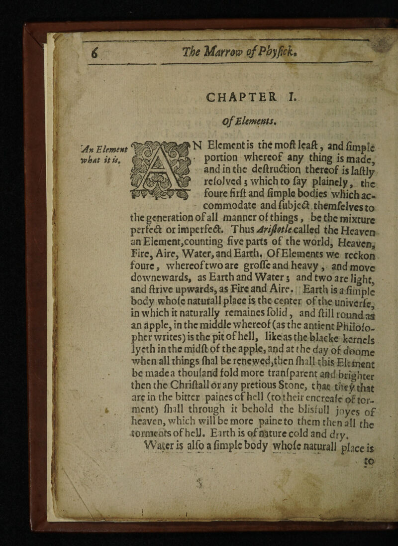 y The Marrow ofPhyfich An Element •what itie. I I is CHAPTER I. of Elements. N Element is the moft Ieaft, and limpid portion whereof any thing is made and in the deftrudtion thereof is laftly rclolvcd 5 which to lay plaincly, the foure fir ft and fimple bodies which ac¬ commodate andfubjedi themfclvesto the generation of all manner of things, be the mixture perfed or imperfed. Thus Arifiotlt called the Heaven an ElementjCounting five parts of the world, Heaven, Fire, Aire, Water, and Earth. Of Elements we reckon foure, whereof two are grofic and heavy, and move downewards, as Earth and Water 5 and two are li^ht and ftrivc upwards, as Fire and Aire. Earth is a fimple body whole naturall place is the center of the univerle in which it naturally rcmaincs folid, and ftill round as an apple, in the middle whereof (as the antient Phiiolo- pherwritcs)isthepitofhell, like as the blaeke kernels lycth in the midft of the apple, and at the day of doome when all things lhal be renewed,then lhall this Element be madea thouland fold more tranlparcnt and brighter then the Chriftall or any pretious Stone, that the^that arc in the bitter paincsofhell (to their cncreale of tor¬ ment) lhall through it behold the blisfull joyes of heaven, which will be more paineto them then all the torments of hell. Eirth is ofnaturecold and dry. Water is alfo a fimple body whole naturall place is V tO . i
