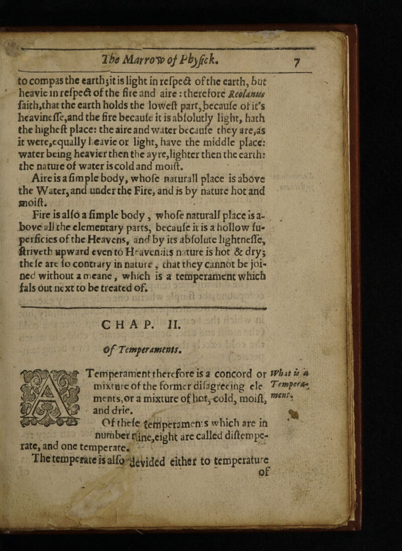 ___ | f ^ tocompasthe earthjit is light in rcfpcd of the earth,hot hcavie in refped of the fire and aire: therefore ReoLnus faith.that the earth holds the loweft part, becaufe of it's hcavintflc,and the fire becaule it is abfolutly light, hath the higheft place: the aire and water becaufe t hey arenas it wcrc,equally 1 eavic or light, have the middle place: water being heavier then the ay re,lighter then the earth: the nature of water iscold and moift. Aireisafimplcbody, whofc naturall place is above the Water, and under the Fire, and is by nature hot and snoift. Fire is alfo a fiaiple body, whofe naturall place is a- bovc all the elementary parts, becaufe it is a hollow fu* pcrficies of the Heavens, and by its abfolute Iightndlc, firiveth upward even to Huvcn.hs nature is hot & dry; thefe arc (o contrary in nature, that they cannot be joi¬ ned without a naeane, which is a temperament which fals out next to be treated of. CHAP. II. Of TcmpumtnU. Temperament therefore is a concord or whit a mixiHicof the former difagrering ele Temper*- ments.or a mixture of hot, cold, moift, ment’ ■ anddrie. ^ Of thrfe temperaments which are in ’ number riine,eight arc called diftempe- rate, and one temperate. The temperate is alfo devided eithet to temperature of