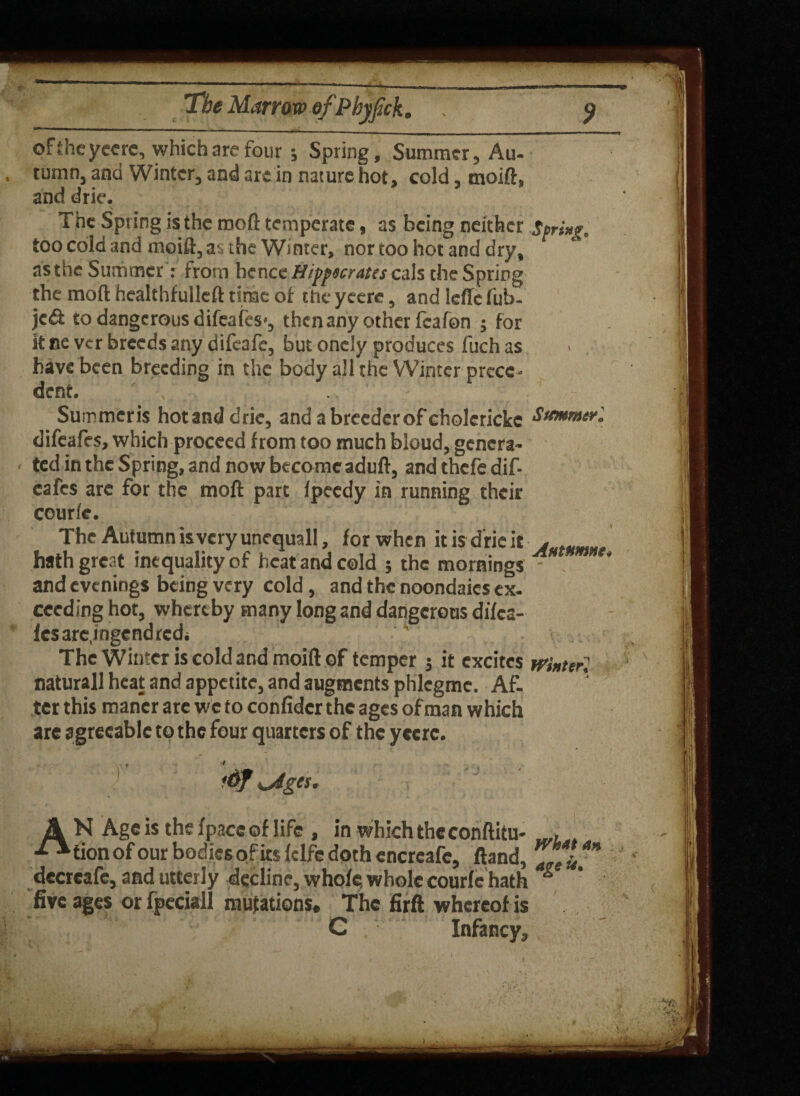 oftheyeere, which are four j Spring, Summer, Au¬ tumn, and Winter, and arc in nature hot, cold, moift, and drie. The Spring is the rooft temperate, as being neither spri»f „ too cold and moift, at the Winter, nor too hot and dry, as the Summer': from hence Hippnratts cals the Spring the mo ft healthfulleft time of the yeere, and icftc fab¬ led: to dangerous difeafes', then any other fcafon j for k ce ver breeds any difeafe, but oncly produces fuch as have been breeding in the body all the Winter prece¬ dent. ^ , Summeris hot and drie, and a breeder of cholerickc Summerl difeafes, which proceed from too much bloud, genera¬ ted in the Spring, and now become aduft, and thefe dif¬ eafes arc for the moil part fpeedy in running their courfe. The Autumn isyeryunequall, for when it is drie it hath great inequality of heat and cold ; the mornings * and evenings being very cold, and the noondaies ex. ceeding hot, whereby many long and dangerous difea- fesare.ingendredi The Winter is cold and moift of temper j it excites winter! naturall heat and appetite, and augments phlegmc. Af¬ ter this maner are we to confidcr the ages of man which are agreeable to the four quarters of the yeerc. AN Age is the/pace of life , in which the conftitu- , tion of our bodies of ks fdfe doth encrcafe, ftand, Zrei** decrcafc, and utterly decline, whole; whole courfe hath * five ages or fpeciall mutations. The firfl whereof is j ' ’ G Infancy,