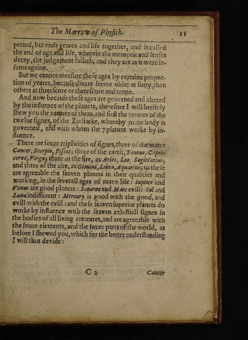 period, but ends wares and life together, and is called the end of age arid life, wherein the memorie and fenfes decay, the judgement failetb, and they arc as it were in¬ fants againe, ‘ a _ But we cannot meafute thefe ages by certainc p rop@r- iion ofyeares, becaufe divers feeme older at forty,then others at threefcore or threefcore and tenne. And now becaufe thefe ages are governed and altered by theinfluence of the planets, therefore I will breifely fhew you the natsres of them.and fir# the natures of the tweluefignes,ofthe Zodiacke, whereby in ;ns body is governed, and with whom the 7 planets workc by in¬ fluence. • There are foure triplicitics of fignes,three of the water Cancer, Scurf0, Fifes $ three of the earth, Taurus, Cfm corne, Virgo-, three of the fire, as Aries, Leo, Sagittarius-, and three ©f the sire, as Gemini,Ltbra, Aquarius-, to thefe are agreeable the leaven planets in their qualities and working, in the feverall ages of mars life: lafter and Venus arc good planets: Saturne and Mars evill: Sol and Z«»«r indifferent : Mercury is good with the good, and evill with the evil!: and thefe leaven fuperior planets do worke by influence with the feaven cckftiall fignes in the bodi.es of all living crcatures,and are agreeable with the foure elements, and the foure parts of the world, as before I fhewed you,which for the better underftaadine I will thus devide : Cz Cancer