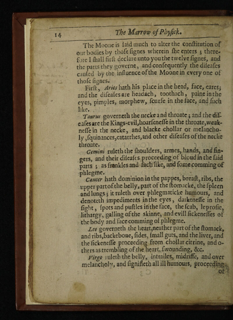 The Mooucis laid much to alter the conftitution of our bodies by thofc fignes wherein flic enters 5 there¬ fore 1 shall firft declare unto you the twelve fignes, and the parts they governe, and confcquently the dileafes cauled by the'influence of the Mooncin everyone of thofc fignes. Firft 5 Aries hath his place in the head, face, caresj and the difealesare headach, toothach, paincinthe eyes, pimples, morphew, feurfe in the face, and fuch like. , • . Taurus governcth the necke a nd throatc} and the dif- c afes arc the Kings*e vil,hoarfenefle in the throate, weak- nefle in the necke, and blacke chollar or melancho¬ ly ,fquinances,catarrhes,and other difcafesofthc ncckc throatc. Gemini ruleth the fhoulders, armes, hands, and fin¬ gers, and their dilealts proceeding of bioud in the faid parts ; as franklcs and fuch like, and fomc camming of phlegme. Cancer hath dominion in the pappes, breaft, ribs, the upper part of the belly, part of the ftomacke, the fpleen and lungs; it ruleth over phlegmatickc humours, and denoteth impediments in the eyes, darkeneffe in the fight, fpotsandpuftlesintheface, thefcab, leprofie, lithargy, galling of the skinne, and evill fickenelTcs of the body and face comming of phlegme. • Lee governeth theheart,neatherpartoftheftomack, and ribs.backeboac, fides, fmall guts, and the liver, and the (ickenefle proceeding from chollar citrine, ando- thers as trembling of the heart, fwounding, &c. Virgo suletb the belly, intrailes, midriffe, and over melanchol*', and fignifictb all ill humours, proceeding, ' ■ :.. of * ,* • . \ .. _ -