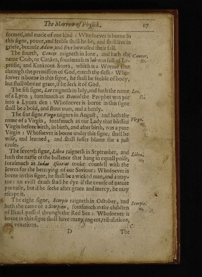 formec,and maac of one kind : Whofoever is borne in this figne, poore,and feeble {hall he be, and fliall livdn griefc, becaufe Adam.and Eve bewailed their fall. The fourth. Cancer raigneth in Iune, and hath the cancer, name Crab, or Cancer, forafmuch as \oh was full of Le- ©.* profie, and Kankrous Sores, which is a Worths that through thcpermiffion of God, eateth the fkfh: Whp- foever is borne in this figne, he fliall be feeble of body, but fhall obtaine grace,if he feck it of God. The fife figne, Leo raigneth in Iuly,and hath the name Leo. of a Lyon 3 forafmuch as Daniel the Prophet was put £1* into & Lyons den : Whofoever is borne in this figne fliall be a bold, and flout man, and a hardy. The fixt figne Virgo raignes in Auguft, and hath the name ©fa Virgin, forafmuch as our Lady that biefTed Vtr£0' Virgin before birth, in birth, and after birth, was a pure • ‘ Virgin : Whofoever is borne under this figne, fliall be • wife, and learned, and fliall fuffer blame for a juft caufe. , The feve^rh figne, Libra raigneth in September, and n6i.^ hath the name of the ballancc that hang in equallpoife, forafmuch as Indue Ifeariot tooke counfell with the ’ Iewes for the betraying of our Saviour; Whofoever is borne in this figne, he fhall be a wicked tnan,and a tray- tor: an evill death fliall he dye ifthcceurfeofnaturc prtvaile, but if he feeke after grace and mercy, he may efcapeit. ■ The eight figne, Scorpio raigneth in October, and o,erta^ fk*. nomPAl n Cr/iv-hraiM 1 *1 j. . ‘ a ’ hath the name of a Scorpion, forafmuch as the children oflfracl patted through the Red Sea : Whofoever is ic in this figne fliall have many angers,tribulations, vexations. ■ w , D ' : 1 ■ ’  ; Th m. a