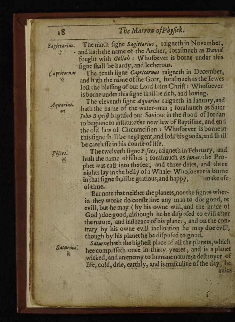 The Marrow Sagittarius, $ £ a fmorn us _W. Aquarius* (W9 • 4 . -« The ninth figne Sagittarius, raigneth in November, and hath the name oi the Archer, forafmuch as David fought with Coliab : Whofoever is borne under this figne fluli be hardy, and lecherous. The tenth figne Capricorms raigneth in December, and hath the name of the Goar, forafmuch as the Iewes loft the blcfling of our Lord Ielus Chrift: Whofoever is borne under this figne ih ill be rich, and loving. The eleventh figne Aquarius raigneth in Ianuary,and hath the name of the water-man j forafmuch as Saint lohn B tptijl baptifed our Saviour in the flood of Iordan tobegiane toinftitutethe new law of Baptifmc,and end the old la w of Circumcifion .- Whofoever is borne in this figne fh 11 be negligent,and loL his goods,and fhill be careicffein his coucfcof life. The twclveth figne P fees, raigneth in February, and hath the name of fifties ; forafmuch Fionas die Pro¬ phet wascaft iuto thefea, and three dates, and three nights lay in the belly ofa Whale: Whofoever is borne in that figne Hull be gratious,and happy, make ufe SatUrr.m] ~~ ft of time., -r But note that neither the planets,northe lignes wher- in they workc do conftrainc any man to doc good, or cvill.but he may (by his owne will, and the grace of God )doe good,although he be difp ofed to evill after the nature, and influence ofhis planet, and on the con¬ trary by his owne evill inclination he may doe evil!, though by his planet he be difpofed to good. Sat arm hath the higheft place of all the planets,which heecompafleth once in thirty yeares, and is a planet wicked, and an enemy to humane nature;! defhoyer of life, cold, drie, earthly, and ismafeuune of the day. he