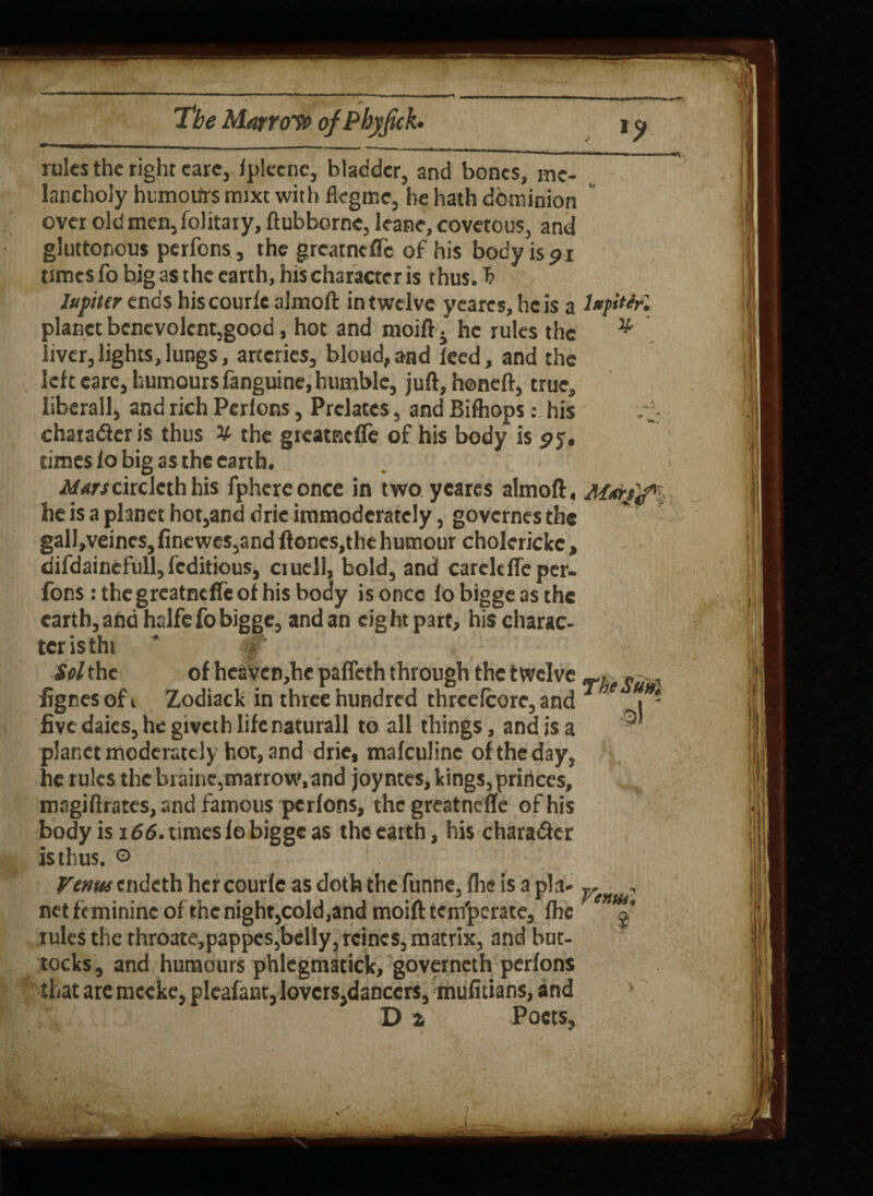 rules the right care, Ipleenc, bladder, and bones, me¬ lancholy humours mixt with fkgme, he hath dominion over old men,folitaiy, ftubborne, leane, covetous, and gluttonous perfons, the greatntflc of his body is 91 times fo big as the earth, his character is thus.T? lupiter ends hiscourie almoft in twelve yeares, he is a ltpft&i planet benevolent,good, hot and moiftj he rules the ^ liver,lights,lungs, arteries, bloud,and feed, and the left care, humours fanguine, humble, juft, honeft, true, liberall, and rich Perlons, Prelates, and Biftiops: his charatfteris thus V the gteatnefle of his body is 9 j. times lo big as the earth. . - ikterr cirdcth his fphereonce in two yeares almoft, M*rtW he is a planet hot,and dric immoderately, governes the gall,veincs, finewes,and ftoncs,the humour cholericke, difdainfefull, feditious, ctuell, bold, and carckfTcper- fons : thegreatneffe of his body is once lo bigge as the earth, and hdfefo bigge, and an eight part, his charac¬ ter is thi ‘ 0' Sol the of hcavcn,he paffeth through the twelve «-~ fignes of 1 Zodiack in three hundred thrcefcore, and 1 * \ five daics, he giveth life naturall to all things, and is a ^ planet moderately hot, and dric, mafeuline oftheday, he rules the braine,marrow, and joyntes, kings, princes, magiftrates, and famous perfons, thegreatneffe of his body is 166. times fo bigge as the earth, his chara&cr is thus, o Venus endeth her court e as doth the funne, Are is a pi a- ^ , net feminine of the night,cold,and moift tem'perate, fhc o* rules the throate,pappcs,belly, rcincs, matrix, and but¬ tocks, and humours phlcgmatick, governeth perfons that are mccke, pleafant, lovers,dancers, mufitians, and 1 D 2 Poets, i Cj