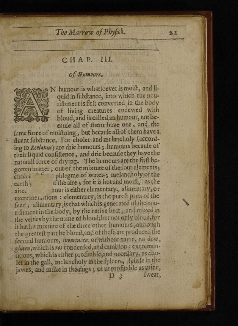 — —--r - ‘ -■ ■ 1 m 1 1 r 1 --, — — The Marrow of Phyfick. % CHAP. III. of Humours* N humour is whatloever is moift, and li¬ quid in fubftance, into which the nou- rifbracnt is firft converted in the body of living creatures endewed With bloud, and is called an humour, not be¬ caule all of them have: oneand the lame force ofmoiftning, but becaufe all of them have a fluent fublknce. For choler and melancholy (accord¬ ing to Reolanus) are drie humours ; humours becaule of their liquid confiftcnce, and drie becaule they have the naturall force of drying. The humours are the firft be¬ gotten matter, out of the mixture oft hefour dements; chain ' • phkgme of water- ; melancholy of the earth, if the aire; for it is hot and moift,' as the aire. sour is either elementary, alimentary, or excreme tu.tious : elementary, is the puteft parts of the feed; alimentary,is that which is genet a ted pi the nou- rifliment in the body, by the native heat., and mixed in the veines by the name ©f bloud;but not only bloud.fcr it hath a mixture of thethree other humotttSj-although the greateft part be bloud,and of thefe are produced the fecond humours, inominstsi, orwithoBrname, res dew, gluten,which is res condcnkd,and cajrabipn ? cxcremen- tiuous, which is either profioablCyMid mcefiary, as cfao- lerin the gall, melancholy in the fpleen, fpittkintbe iawes, and milke in ihedugs 3 oi unprofitable as urine, J ~ • p 3 fwcat, 1
