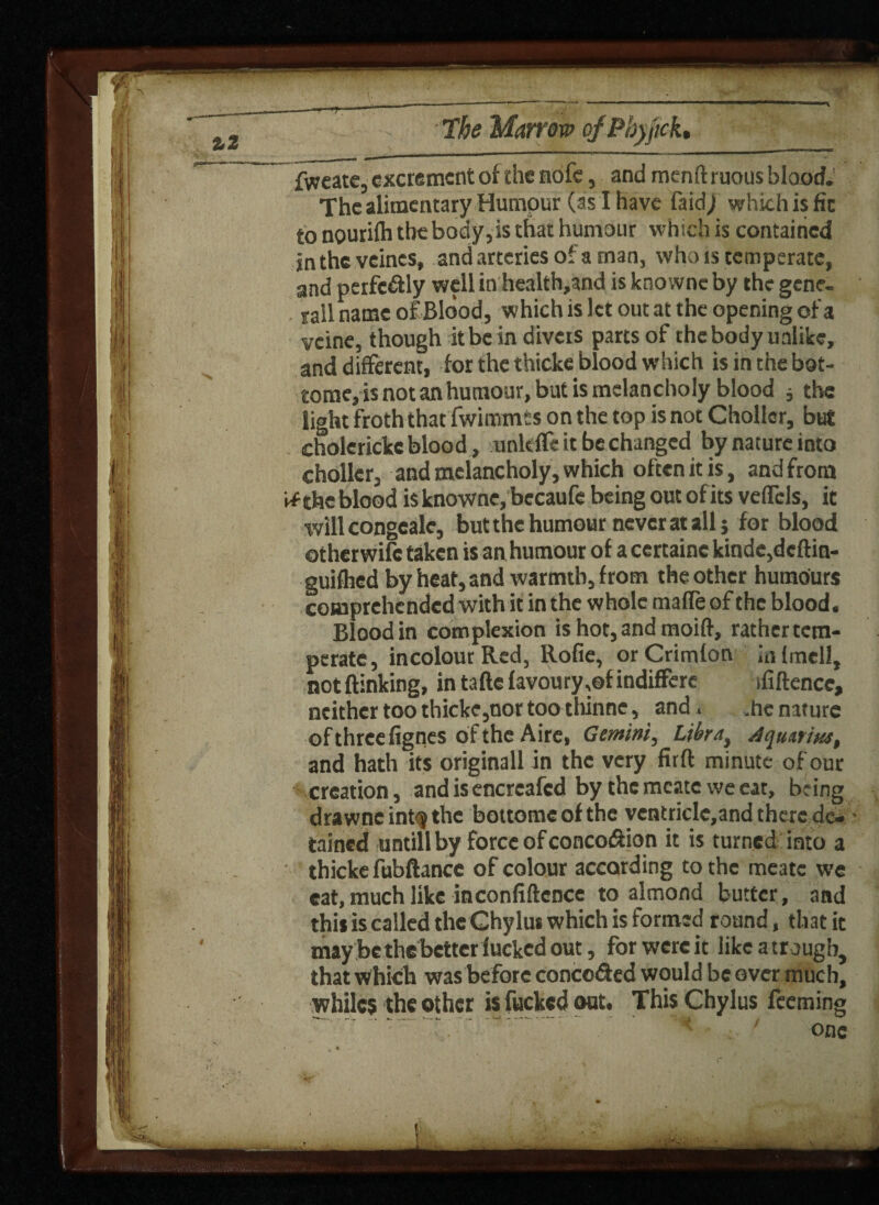 fweate, excrement of the nofe, and menft ruous blood.' The alimentary Humpur (as I have laid; which is fit to nourilh the body,is that humour which is contained jn the vetoes, and arteries o‘ a man, who rs temperate, and perfectly well in health,and is knovvne by the gene- rail name of Blood, which is let out at the opening of a vcine, though it be in divers parts of the body unlike, and different, for the thicke blood which isinthebot- tome, is not an humour, but is melancholy blood , the light froth that fwimmts on the top is not Choller, but cholerickc blood, unkffe it be changed by nature into choller, and melancholy, which often it is, and from if the blood is knownc, bccaufe being out ofits velfcls, it will congcale, but the humour never at all j for blood otherwife taken is an humour of a ccrtainc kinde,dcftin- guifhed by heat, and warmth, from the other humours comprehended with it in the whole maffe of the blood. Blood in complexion is hot,andmoift, rather tem¬ perate, incolour Red, Rofie, orCrimfon infmell, notftinking, intaftefavoury,©findiffere ififtencc, neither too thicke,nor too tliinne, and. .he nature of three fignes of the Aire, Gemini, Libra, Aquarius, and hath its originall in the very firft minute of our creation, and is encreafcd by the mcatc we eat, being drawnc intf the bottomeof the vcntrklc,and there de¬ tained untill by force of concodion it is turned into a thicke fubftance of colour according to the meate we cat, much like inconfiftcnce to almond butter, and this is called the Chylut which is formed round, that it may be the better fucked out, for were it likeatrougb, that which was before conceded would be over much, whiles the other is fucked out. This Chylus feeming