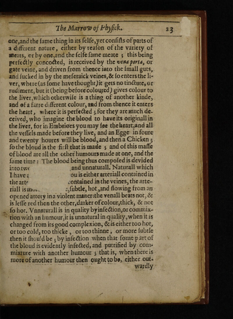 ene,and the fame thing in its felfc,yet confifts of partsof a different nature, cither byreal'on of the variety of Meats, or by onc,and the felfe fame mcate ; this being perfc<flly concerted, is received by the ventferta, or gate vein?, and driven from thence into the fmall guts, and fucked in by the meferaick veines,& foentersthe li¬ ver, where (as fome have thought,)it gets no tinjure, or rudiment, but it (being before colored) gives colour to the liver,which otherwife is a thing of another kinde, and ®f a farre d ifferent colour, and from thence it enters the heart, where it is perfected j, for they arc much de¬ ceived, who imagine the blood to have its originall its the liver, for in Enabrioes you may fee the heart,and all the vcffels made before they live, and an Eggc in fours and twenty houres will be blood,.and then a Chicken 5 fo the bloud is the firft that is made s and of this maffc of blood arc all the other humours made at one, and the fame time: The blood being thus compofcd is devided into tw< and unnatutall. Naturall which I have t ou is either arteriall contained in the art' contained in the veincs, the artc- riall is muu .%fubtlc, hot ,and flowing from an opened artery in a violent maner:the vcnall beats not, & is leffe red then the other,darker ofcolour,thick, & not fo hot. Vnnaturali is in quality byinfc<5Hon,or commix- tion with an humour,it is unnatural in quality, when it is changed from its good complexion, & is either too hot, ortoocoldjtoothicke, ortoothinne, ormorelubtle -then it fhould be j by infe&ion when that fome p art of the bloud is evidently infe&ed, and putrified by com¬ mixture with another humour j that is, when there is more of another humour then ought to be, either out. •- -------- ' wardly/