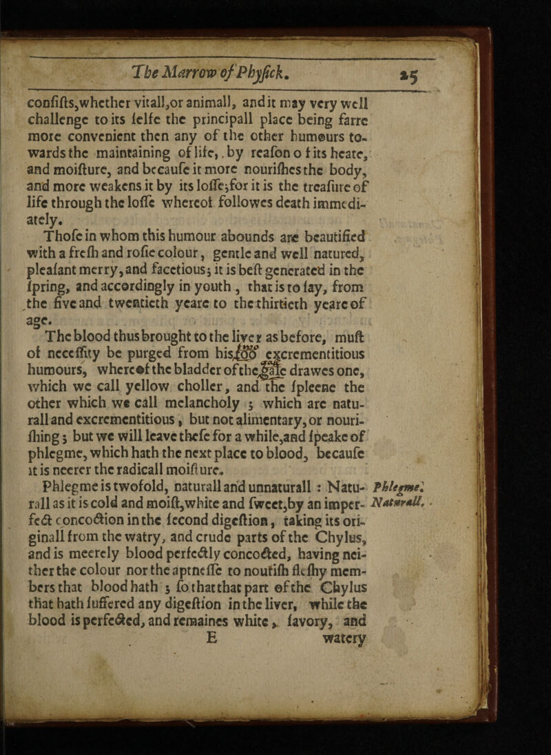 *5 confifts,whcthcr vital!,oranimall» audit may very well challenge to its lclfe the principall place being farre mote convenient then any of the other humours to¬ wards the maintaining of life,. by reafon o t its hcate, andmoifture, and bccaufc it more nouriflicsthe body, and more weakens it by its lolfe;for it is the treafure of life through the Ioffe whereof followes death immedi¬ ately. ■ Thofc in whom this humour abounds are beautified with a frefh and rofie colour, gentle and well natured, pleafant merry, and facetious; it is beft generated in the fpring, and accordingly in youth, that is to lay, from the five and twentieth yeareto the thirtieth yearcof age. The blood thusbrought to the liver asbefore, muft of ncceffity be purged from hisjoo cxcrcmentitious humours, whereof the bladder of tbcjffc drawes one, which wc call yellow choller, and the fpleene the other which wc call melancholy ; which arc natu- rall and cxcrcmentitious, but not alimentary, or nouri- fhing j but we will leave thefe for a while,and Ipeakc of phlcgme, which hath the next place to blood, becaufc it is neerer the radicall moifturc. phlegme is twofold, naturall and unnaturall: Natu- Phlegme'. rail as it is cold and moift,white and fwcet,by an imper- fc& c oRCodion in the fecond digeftioa, taking its ori¬ ginal! from the watry, and crude parts of the Chylus, and is meerely blood pcrfe&ly conco&ed, having nei- therthe colour northeaptncfle to noutifhflcfhy mem¬ bers that bloodbath ; fo that that part efthe Chylus that hath luffered any digeftion in the liver, while the blood is perfe&cd, and rcraaines white, favory, and E watery J