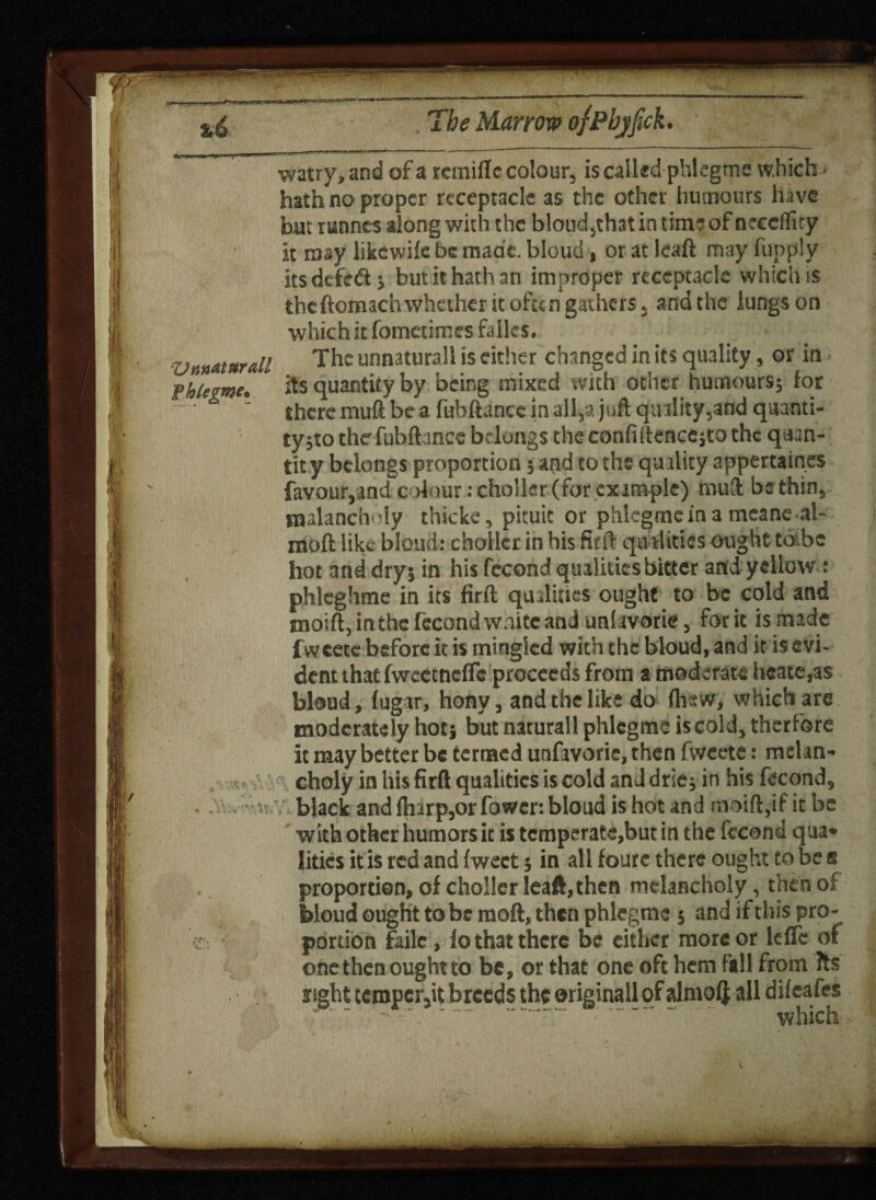 9? ! k %e Marrow ofpbjjick. Vun«t*rall watry, and of a rcmifle colour, is called phlegme which > hath no proper receptacle as the other humours have hut runnes along with the bloud,that in time of neeeffity it may likewife be made, bloud, or at ieaft may fupp'y its defeat; butithathan improper receptacle which is the ftomach whether it ofu n gathers, and the lungs on which it fometimes fifties. The unnaturall is either changed in its quality, or in its quantity by being mixed with other humours; for there muft be a fubftance in all,a juft qtnlity,and quanti¬ ty jto the fubftancc belongs theconfiftencejtothc quan¬ tity belongs proportion; and to the quality appertaines favour,and colour: cho'ler (for example) muft be thin, tnalancholy thicke, pituic or phlegmeina meane al- moft like bloud: choiler in his firft qualities ought to-be hot and dry; in his fecond qualities bitter and yellow: phleghme in its firft qualities ought to be cold and tnoift, in the fecond waitc and unlavorie, for it is made fweete before it is mingled with the bloud, and it is evi¬ dent that fweetncfTc proceeds from a moderate heate,as bloud, lugar, hony, and the like do {hew, which are moderately hot; but naturall phlcgme is cold, therfore it may better be termed utifavorie, then fweete: melan¬ choly in his firft qualities is cold anddrie; in his fecond, black and {harp,or fower: bloud is hot and moift,if it be with other humors it is temperate,but in the fccond qua¬ lities it is red and {weet; in all fourc there ought to be s proportion, of choller leaft,then melancholy, then of bloud ought to be moft, then phlegme ; and if this pro¬ portion faile, lo that there be either more or ldTe of one then ought to be, or that one oft hem fall from Its light temper,it breeds the ©riginall of almolj all dileafes *' ~ '. ' “ - •- - which : % in