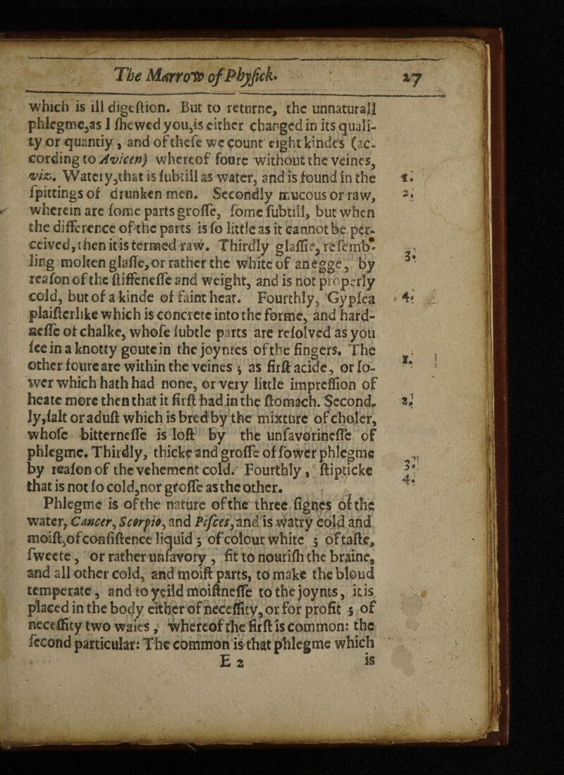 which is ill digeftion. But to returne, the unnatutall phlegmc,as I fhewed you,is either changed in its quali¬ ty or quandy, and of thefe we count eight kindfs (ac¬ cording to Avicen) whereof foare without the veincs, v/a. Watery,that is fubdll as water, and is found in the t* fpittings of drunken men. Secondly mucous or raw, wherein arc feme parts groffe, fome fubtiil, but when the difference of the parts is fa little as it cannot be per¬ ceived , t hen it is termed raw. Thirdly glaffie, refemb* ■ . ling molten glafle, or rather the white of anegge, by 3* reafon of the ftiffenefle and weight, and is not properly cold, but of a kinde of faint heat. Fourthly, Gypfca 4« plaiftcrhke which is concrete into the forme, and hard- aefle of chalke, whofe lubcle parts are refolvcd as you fee in a knotty goute in thejoyntes of the fingers. The other fourcarc within the veincs * as firft acidc, or fo- wer which hath had none, or very little impreffion of heatc more then that it firft had in the ftomach. Second. *2 Jy,laltoraduft which is bred by the mixture ofcholer, whofe bitternefic is loft by the unfavorincfic of phlegmc. Thirdly, thicke and groffe of fower phlegmc by reafon of the vehement cold. Fourthly, ftiptickc that is not fo cold,nor groffe as the other. ! Phlegmc is of the nature of the three fignes of the water, Cancer, Scerpit, and Pi fees,-ini, is watry cold and moiftjofconfiftence liquid 5 of colour white 5 oftafte, fweete, or rather unfavory , fit to nourifh the brainc, and all other cold, and moift parts, to make thebleud temperate, andtoycildmoiftnefle tothejoynts, itis placed in the body either of neceffity, or for profit j of neceffity two waits, whereof the firft is common: the fccond particular: The common is that phlegme which E a is